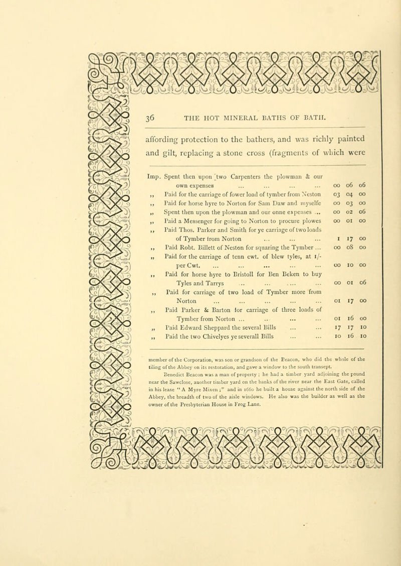 affording protection to the bathers, and was richly painted and gilt, replacing a stone cross (fragments of which were 06 06 04 00 03 00 02 06 01 00 17 00 08 00 10 00 Imp. Spent then upon [two Carpenters the plowman & our own expenses ... ... ... ... 00 „ Paid for the carriage of fowcr load of tymber from Xeston 03 ,, Paid for horse hyre to Norton for Sam Daw and myselfe 00 „ Spent then upon the plowman and our onne expenses ... 00 ,, Paid a Messenger for going to Norton to procure plowes 00 ,, Paid Thos. Parker and Smith for ye carriage of two loads of Tymber Irom Norton ... ... ... 1 ,, Taid Robt. Billett of Neston for squaring the Tymber ... 00 „ Paid for the carriage of tenn cwt. of blew tyles, at i/- perCwt. ... ... ... ... ... 00 ,, Paid for horse hyre to Bristoll for Ben Beken to buy Tyles and Tarrys ... ... 00 01 06 „ Paid for carriage of two load of Tymber more from Norton ... ... ... ... ... 01 17 00 „ Paid Parker & Barton lor carriage of three loads of Tymber from Norton ... ... ... ... 01 16 00 „ Paid Edward Sheppard the several Bills ... ... 17 17 10 ,, Paid the two Chivelyes yeseverall Bills ... ... 10 16 10 member of the Corporation, was son or grandson of the Eeacon, who did the whole of the tiling of the Abbey on its restoration, and gave a window to the south transept. Benedict Beacon was a man of property ; he had a timber yard adjoining the pound near the Sawclose, another timber yard on the banks of the river near the East Gate, called in his lease  A Myre Mi.xen ; and in 1660 he built a house against the north side of the Abbey, the breadth of two of the aisle windows. He also was the builder as well as the owner of the Presbyterian House in Frog Lane.