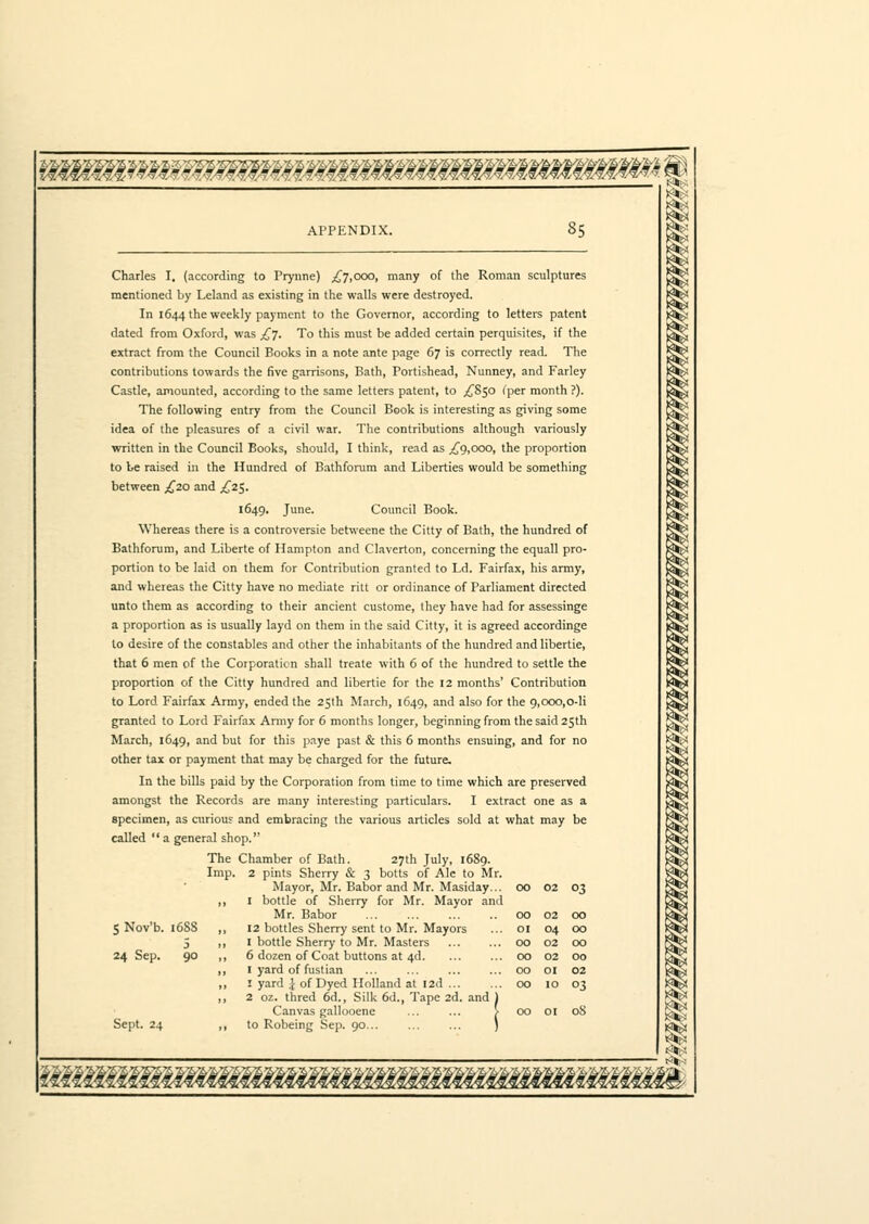 Charles I, (according to Prynne) ^7,ooo, many of the Roman sculptures mentioned by Leland as existing in the walls were destroyed. In 1644 the weekly payment to the Governor, according to letters patent dated from Oxford, was £7. To this must be added certain perquisites, if the extract from the Council Books in a note ante page 67 is correctly read. The contributions towards the five garrisons, Bath, Portishead, Nunney, and Farley Castle, amounted, according to the same letters patent, to ,£850 (per month ?). The following entry from the Council Book is interesting as giving some idea of the pleasures of a civil war. The contributions although variously written in the Council Books, should, I think, read as ,£9,000, the proportion to be raised in the Hundred of Bathforum and Liberties would be something between ,£20 and £2$. 1649. June. Council Book. Whereas there is a controversie betweene the Citty of Bath, the hundred of Bathforum, and Liberte of Hampton and Claverton, concerning the equall pro- portion to be laid on them for Contribution granted to Ld. Fairfax, his army, and whereas the Citty have no mediate ritt or ordinance of Parliament directed unto them as according to their ancient custome, they have had for assessinge a proportion as is usually layd on them in the said Citty, it is agreed accordinge to desire of the constables and other the inhabitants of the hundred and libertie, that 6 men of the Corporation shall treate with 6 of the hundred to settle the proportion of the Citty hundred and libertie for the 12 months' Contribution to Lord Fairfax Army, ended the 25th March, 1649, and also for the 9,000,0-li granted to Lord Fairfax Army for 6 months longer, beginning from the said 25th March, 1649, and but for this paye past & this 6 months ensuing, and for no other tax or payment that may be charged for the future. In the bills paid by the Corporation from time to time which are preserved amongst the Records are many interesting particulars. I extract one as a specimen, as curious and embracing the various articles sold at what may be called a general shop. The Chamber of Bath. 27th July, 1689. Imp. 2 pints Sherry & 3 botts of Ale to Mr. Mayor, Mr. Babor and Mr. Masiday... ,, I bottle of Sherry for Mr. Mayor and Mr. Babor 12 bottles Sherry sent to Mr. Mayors I bottle Sherry to Mr. Masters 6 dozen of Coat buttons at 4d I yard of fustian 1 yard \ of Dyed Holland at I2d ... 2 oz. thred 6d., Silk 6d., Tape 2d. and Canvas gallooene to Robeing Sep. 90... 00 02 03 5 Nov'b. 24 Sep. 6SS 5 90 Sept. 24 00 02 00 01 04 00 00 02 00 00 02 00 00 OI 02 00 IO 03 00 01 08 ikiilM€lMM¥i¥i€€i