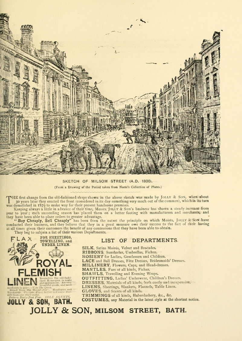 SKETCH OF MILSOM STREET (A.D. 1800). (From a Drawing of the Period taken from Natte's Collection of Plates.) HMIE first change from the old-fashioned shops shown in the above sketch was made by Jolly & Son, when about 30 years later they erected the front (considered in its day something very much out of the common\ which in its turn was demolished in 1S79 to make way for their present handsome premises. Keeping always a little in advance of their time, Messrs. Jolly & Son's business has shown a steady increase from year to year ; each succeeding season has placed them on a better footing with manufacturers and merchants, and they have been able to place orders to greater advantage.  Buy Cheaply, Sell Cheaply has been from the outset the principle on which Messrs. Jolly & Son have conducted their business, and they believe that they in a great measure owe their success to the fact of their having at all times given their customers the benefit of any concessions that they have been able to obtain. They beg to subjoin a list of their various Departments. FOR SHEETINGS, LIST OF DEPARTMENTS. FLAX TOWELLING, and UNDER. LINEN. ROYAL FLEMISH LINEN 11 ,..,1., CI r , • II iii.l-v'i'i !-,,,, /', AC, RXTS SILK. Satins Moires, Velvet and Brocades. RIBBONS. Sunshades, Umbrellas, Fichus. HOSIERY for Ladies, Gentlemen and Children. LACE and Ball Dresses, Fete Dresses, Bridesmaids' Dresses. MILLINERY, Flowers, Caps, and Head-dresses. MANTLES, Furs ot all kinds, Fichus. SHAWLS, Travelling and Evening Wraps. OUTFITTING, Ladies' Underwear, Children's Dresses. DRESSES, Materials of all kinds, both costly and mc\pen-iv,\ LINENS, Sheetings, RIankets, Flannels, Table Linen. GLOVES, and Scents of all kinds. TRIMMINGS of all kinds, Haberdasher)', &c., &c. COSTUMES, any Material in the latest style at the shortest notice. JOLLY & SON, BATH. JOLLY & SON, MILSOM STREET, BATH.