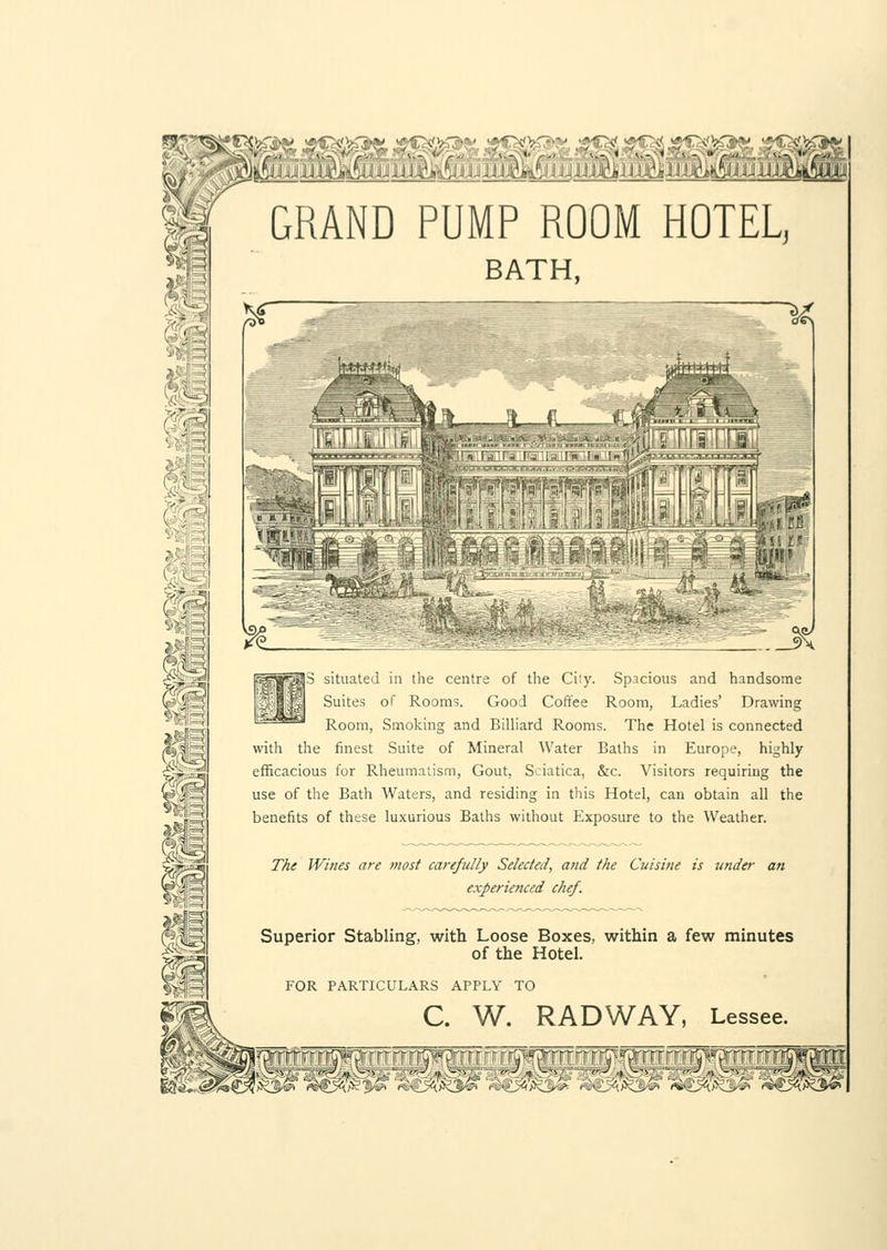 3 situated in the centre of the City. Spacious and handsome Suites of Rooms. Good Coffee Room, Ladies' Drawing Room, Smoking and Billiard Rooms. The Hotel is connected with the finest Suite of Mineral Water Baths in Europe, highly efficacious for Rheumatism, Gout, Sciatica, &c. Visitors requiring the use of the Bath Waters, and residing in this Hotel, can obtain all the benefits of these luxurious Baths without Exposure to the Weather. The Wines are most carefully Selected, and the Cuisine is under an experienced chef. Superior Stabling, with Loose Boxes, within a few minutes of the Hotel. FOR PARTICULARS APPLY TO C. W. RADWAY, Lessee. 3:sr '^3^%(l^% ,'s ■ :<;:^Ki>£' ^<ii4&.--' 'i ■ rf sorrr r r ra »Drrrr rrrTJW