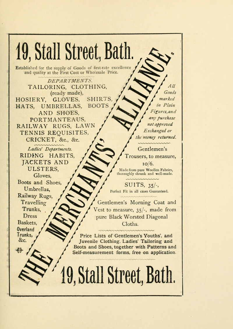 19, Stall Street, Bath. 7<$^ Established for the supply of Goods of first-rate excellence and quality at the First Cost or Wholesale Price DEPARTMEN TS. TAILORING, CLOTHING, (ready made), HOSIERY, GLOVES, SHIRTS, HATS, UMBRELLAS, BOOTS AND SHOES, PORTMANTEAUS, RAILWAY RUGS, LAWN TENNIS REQUISITES, CRICKET, &c, &c. / •s 4// Goods marked in Plain Figures,and any purchase not approved Exchanged or the money returned. Ladies' Departments. RIDJNG HABITS, JACKETS AND ULSTERS, Gloves, Boots and Shoes, Umbrellas, Railway Rugs, Travelling Trunks, Dress Baskets, Overland Trunks, &c Gentlemen's Trousers, to measure, 10/6. Made from pure Woollen Fabrics, thoroughly shrunk and well-made. SUITS, 35/-, Perfect Fit in all cases Guaranteed. Gentlemen's Morning Coat and Vest to measure, 35/-, made from pure Black Worsted Diagonal Cloths. Price Lists of Gentlemen's Youths', and Juvenile Clothing, Ladies' Tailoring and Boots and Shoes, together with Patterns and Self-measurement forms, free on application. ^i9, Stall Street, Bath,