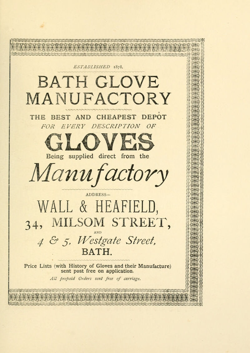 fei^-Vi^yiS^ ESTABLISHED 1878. BATH GLOVE THE BEST AND CHEAPEST DEPOT WM'd FOR EVERY DESCRIPTION OF Hffi Being supplied direct from the Manufactory §111 Hi WALL & HEAFIELD, II *4, MILSOM STREET, III AND ■ Si 4 & 5, IVestgate Street, BATH. |j Price Lists (with History of Gloves and their Manufacture) sent post free on application. All prepaid Orders sent free of carriage. :.:-;- ;•:;;;--: :•■■; ;:•;;':':' : ::';■•:'. :.;'•.':vs&rsz^&i j_ iu.:U.•.>tv:v.lO.?0:-v.'.0'.'.u.'.w.su.i.u.\f:si.M.\i.\>:\i.\i:.\f:.\t~.u.-urfruYv:tf.'fs.'i}:.<t.-ijr:it.v-iictf uv^y«o >'•<'' i/Vuft./uA /■ •:..-■. .■ ■ v '. 4J. ClA 'j -':-r- ■:• • ■ ■ / • • ■ .■ • .• ■  ■■ /■ •'■ -• -'• '• /'> ^{tcTi^v ^'Si?^. ..■...-.. r..^.'..-;i..,..;•;.:.., : : .■.:.....-. ..:l:..;f^„;; :;i