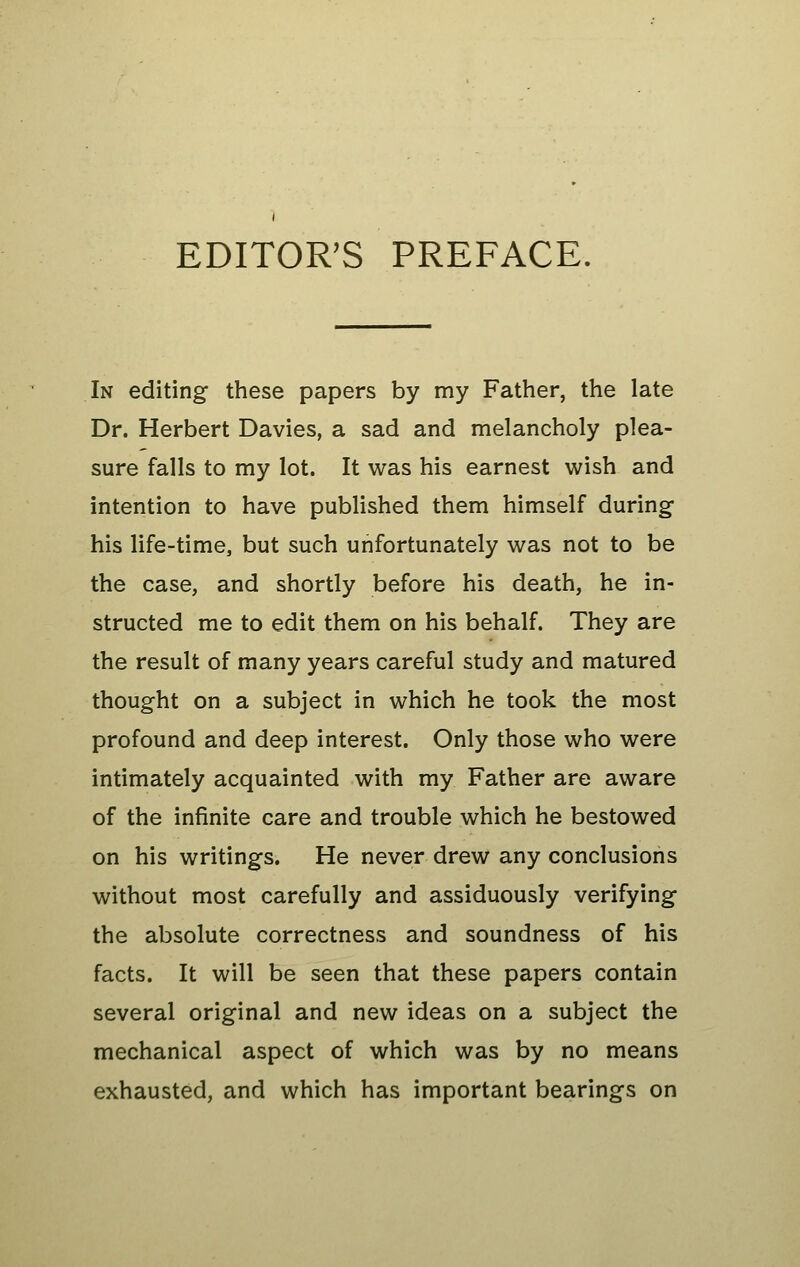 EDITOR'S PREFACE. In editing these papers by my Father, the late Dr. Herbert Davies, a sad and melancholy plea- sure falls to my lot. It was his earnest wish and intention to have published them himself during his life-time, but such unfortunately was not to be the case, and shortly before his death, he in- structed me to edit them on his behalf. They are the result of many years careful study and matured thought on a subject in which he took the most profound and deep interest. Only those who were intimately acquainted with my Father are aware of the infinite care and trouble which he bestowed on his writings. He never drew any conclusions without most carefully and assiduously verifying the absolute correctness and soundness of his facts. It will be seen that these papers contain several original and new ideas on a subject the mechanical aspect of which was by no means exhausted, and which has important bearings on