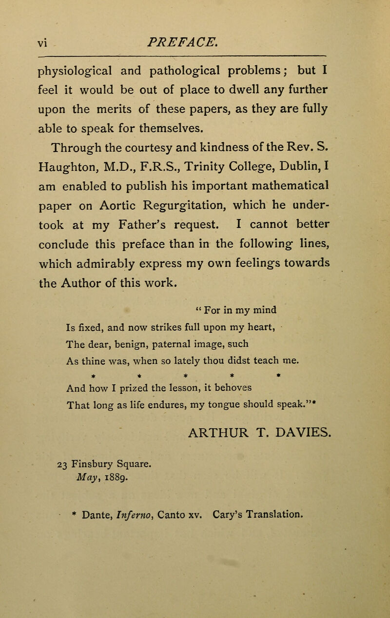 vi PREFACE, physiological and pathological problems; but I feel it would be out of place to dwell any further upon the merits of these papers, as they are fully able to speak for themselves. Through the courtesy and kindness of the Rev. S. Haughton, M.D., F.R.S., Trinity College, Dublin, I am enabled to publish his important mathematical paper on Aortic Regurgitation, which he under- took at my Father's request. I cannot better conclude this preface than in the following lines, which admirably express my own feelings towards the Author of this work.  For in my mind Is fixed, and now strikes full upon my heart, The dear, benign, paternal image, such As thine was, when so lately thou didst teach me. « « * * * And how I prized the lesson, it behoves That long as life endures, my tongue should speak.* ARTHUR T. DAVIES. 23 Finsbury Square. May^ 1889. Dante, Inferno, Canto xv. Gary's Translation.