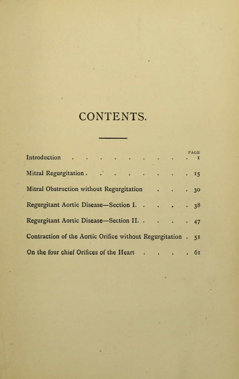 CONTENTS. Introduction Mitral Regurgitation..... Mitral Obstruction without Regurgitation Regurgitant Aortic Disease—Section I. . Regurgitant Aortic Disease—Section II. . Contraction of the Aortic Orifice without Regurgitation On the four chief Orifices of the Heart PAGE I 15 30 38 47 51 61