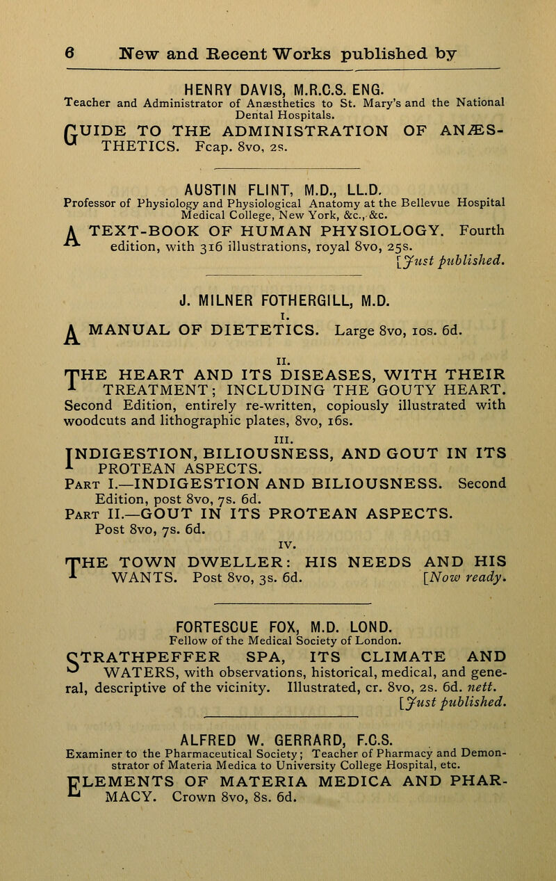 HENRY DAVIS, M.R.C.S. ENG. Teacher and Administrator of Anaesthetics to St. Mary's and the National Dental Hospitals. fLUIDE TO THE ADMINISTRATION OF AN/ES- ^ THETICvS. Fcap. 8vo, 2s. AUSTIN FLINT, M.D., LLD. Professor of Physiology and Physiological Anatomy at the Bellevue Hospital Medical College, New York, &c., &c. A TEXT-BOOK OF HUMAN PHYSIOLOGY. Fourth ■ edition, with 316 illustrations, royal 8vo, 25s. \_ytist published. J. MILNER FOTHERGILL, M.D. T. A MANUAL OF DIETETICS. Large 8vo, los. 6d. II. THE HEART AND ITS DISEASES, WITH THEIR TREATMENT; INCLUDING THE GOUTY HEART. Second Edition, entirely re-written, copiously illustrated with woodcuts and lithographic plates, Svo, i6s. III. INDIGESTION, BILIOUSNESS, AND GOUT IN ITS ■■• PROTEAN ASPECTS. Part I.—INDIGESTION AND BILIOUSNESS. Second Edition, post Svo, 7s. 6d. Part II.—GOUT IN ITS PROTEAN ASPECTS. Post Svo, 7s. 6d. IV. THE TOWN DWELLER: HIS NEEDS AND HIS WANTS. Post Svo, 3s. 6d. INow ready. FORTESCUE FOX, M.D. LOND. Fellow of the Medical Society of London. CTRATHPEFFER SPA, ITS CLIMATE AND '^ WATERS, with observations, historical, medical, and gene- ral, descriptive of the vicinity. Illustrated, cr. Svo, 2s. 6d. netf. ly^ust ptiblished. ALFRED W. GERRARD, F.C.S. Examiner to the Pharmaceutical Society; Teacher of Pharmacy and Demon- strator of Materia Medica to University College Hospital, etc. ELEMENTS OF MATERIA MEDICA AND PHAR- MACY. Crown Svo, Ss. 6d.