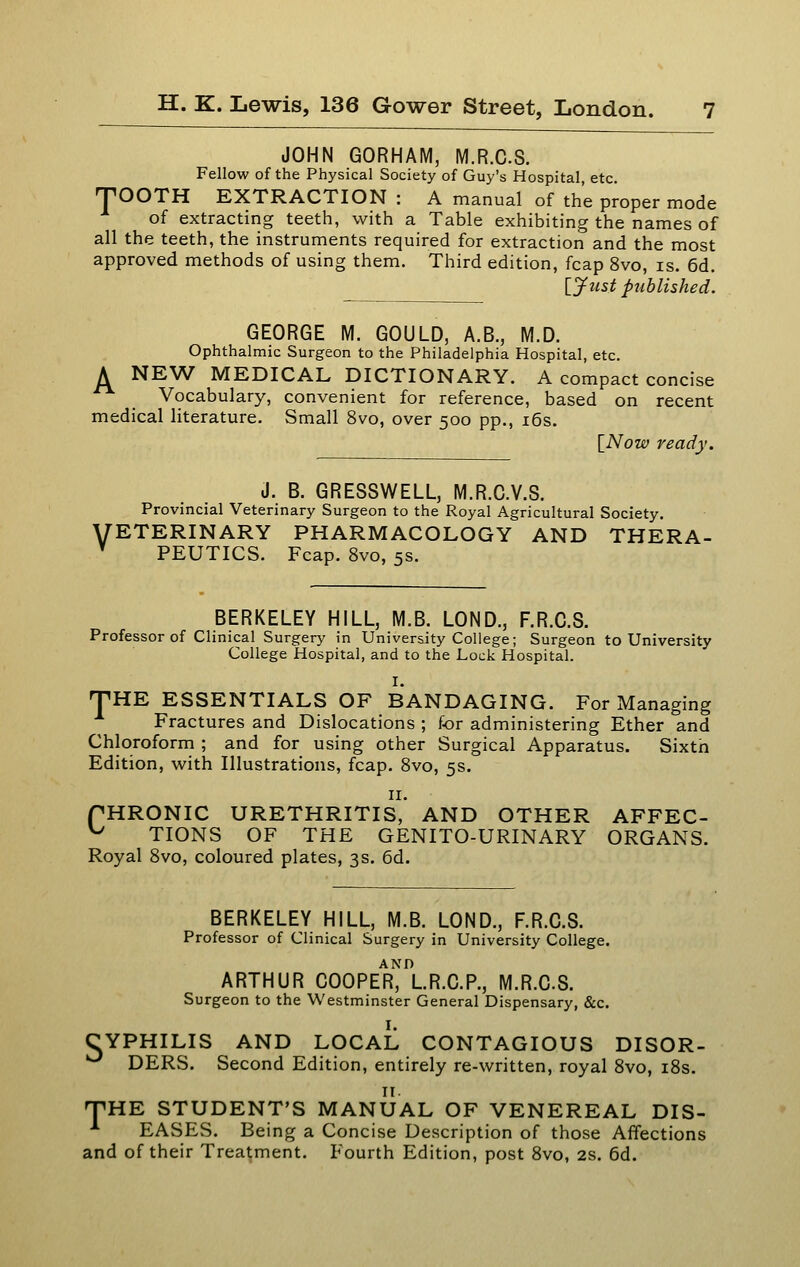 JOHN GORHAM, M.R.CS. Fellow of the Physical Society of Guy's Hospital, etc. TOOTH EXTRACTION : A manual of the proper mode of extracting teeth, with a Table exhibiting the names of all the teeth, the instruments required for extraction and the most approved methods of using them. Third edition, fcap 8vo, is. 6d. [yust published. A GEORGE M. GOULD, A.B., M.D. Ophthalmic Surgeon to the Philadelphia Hospital, etc. NEW MEDICAL DICTIONARY. A compact concise Vocabulary, convenient for reference, based on recent medical literature. Small 8vo, over 500 pp., i6s. {^Now ready. J. B. GRESSWELL, M.R.O.V.S, Provincial Veterinary Surgeon to the Royal Agricultural Society. VETERINARY PHARMACOLOGY AND THERA- ' PEUTICS. Fcap. 8vo, 5s. BERKELEY HILL, M.B. LOND., F.R.C.S. Professor of Clinical Surgery in University College; Surgeon to University College Hospital, and to the Lock Hospital. T I. HE ESSENTIALS OF BANDAGING. For Managing Fractures and Dislocations ; for administering Ether and Chloroform ; and for using other Surgical Apparatus. Sixth Edition, with Illustrations, fcap. 8vo, 5s. II. fHRONIC URETHRITIS, AND OTHER AFFEC- ^ TIONS OF THE GENITO-URINARY ORGANS. Royal 8vo, coloured plates, 3s. 6d. BERKELEY HILL, M.B. LOND., F.R.C.S. Professor of Clinical Surgery in University College. ARTHUR COOPER, L.R.C.P., M.R.CS. Surgeon to the Westminster General Dispensary, &c. I. CYPHILIS AND LOCAL CONTAGIOUS DISOR- ^ DERS. Second Edition, entirely re-written, royal 8vo, i8s. 11. TiHE STUDENT'S MANUAL OF VENEREAL DIS- EASES. Being a Concise Description of those Affections and of their Treatment. Fourth Edition, post 8vo, 2s. 6d.