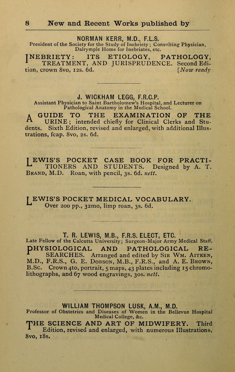 NORMAN KERR, M.D., F.LS. President of the Society for the Study of Inebriety ; Consulting Physician, Dalrymple Home for Inebriates, etc. INEBRIETY: ITS ETIOLOGY, PATHOLOGY, ^ TREATMENT, AND JURISPRUDENCE. Second Edi- tion, crown 8vo, 12s. 6d. [Now ready J. WICKHAM LEGG, F.R.C.P. Assistant Physician to Saint Bartholomew's Hospital, and Lecturer on Pathological Anatomy in the Medical School. A GUIDE TO THE EXAMINATION OF THE ^ URINE ; intended chiefly for Clinical Clerks and Stu- dents. Sixth Edition, revised and enlarged, with additional Illus- trations, fcap. 8vo, 2S. 6d. T EWIS'S POCKET CASE BOOK FOR PRACTI- -*-• TIONERS AND STUDENTS. Designed by A. T. Brand, M.D. Roan, with pencil, 3s. 6d. 7iett. T EWIS'S POCKET MEDICAL VOCABULARY. ^ Over 200 pp., 32mo, limp roan, 3s. 6d. T. R. LEWIS, M.B., F.R.S. ELECT, ETC. Late Fellow of the Calcutta University; Surgeon-Major Army Medical Staff. PHYSIOLOGICAL AND PATHOLOGICAL RE- '• SEARCHES. Arranged and edited by Sir Wm. Aitken, M.D., F.R.S., G. E. DoBSON, M.B., F.R.S., and A. E. Brown, B.Sc. Crown 4to, portrait, 5 maps, 43 plates including 15 chromo- lithographs, and 67 wood engravings, 30s. neft. WILLIAM THOMPSON LUSK, A.M., M.D. Professor of Obstetrics and Diseases of Women in the Bellevue Hospital Medical College, &c. fpHE SCIENCE AND ART OF MIDWIFERY. Third *• Edition, revised and enlarged, with numerous Illustrations, 8vo, 18s.