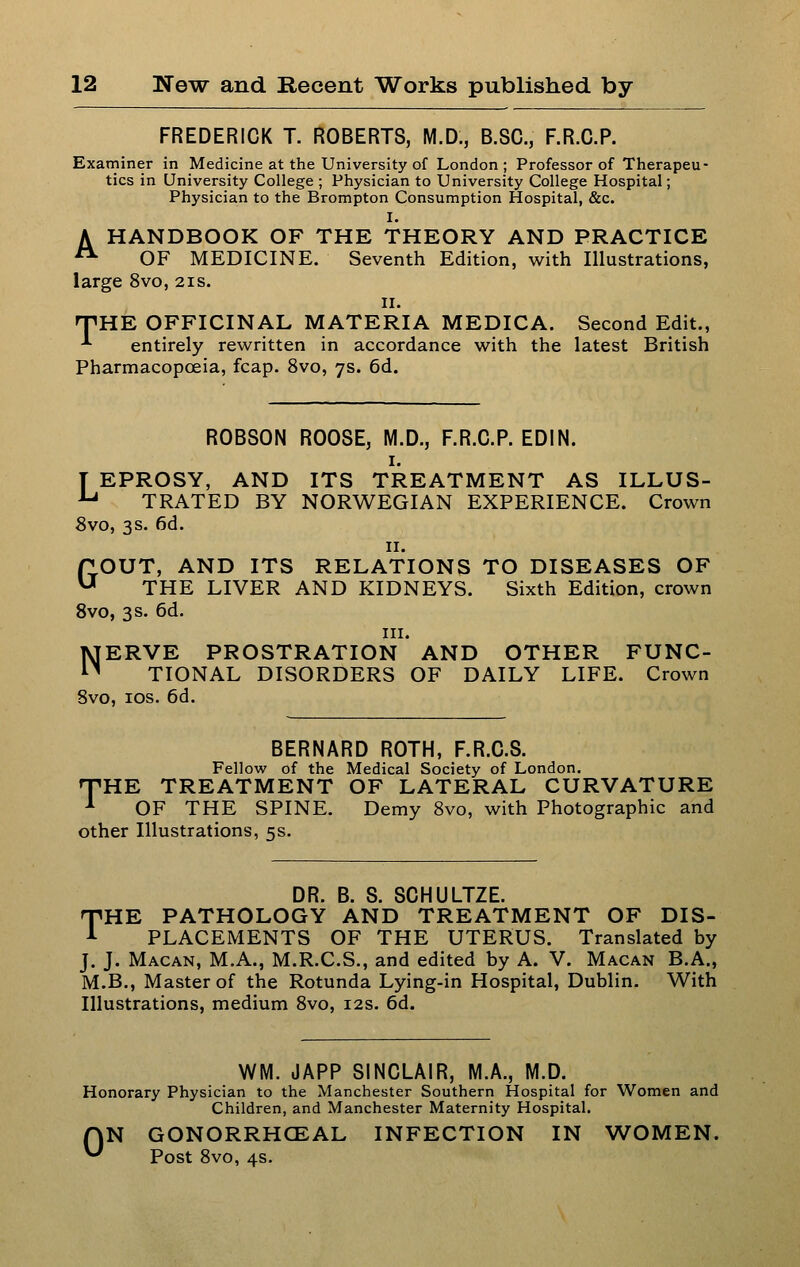 FREDERICK T. ROBERTS, M.D., B.SC, F.R.C.P. Examiner in Medicine at the University of London; Professor of Therapeu- tics in University College ; Physician to University College Hospital; Physician to the Brompton Consumption Hospital, &c. I. A HANDBOOK OF THE THEORY AND PRACTICE ^ OF MEDICINE. Seventh Edition, with Illustrations, large 8vo, 21s. II. nPHE OFFICINAL MATERIA MEDICA. Second Edit., -*• entirely rewritten in accordance with the latest British Pharmacopoeia, fcap. 8vo, 7s. 6d. ROBSON ROOSE, M.D., F.R.C.P. EDIN. I. T EPROSY, AND ITS TREATMENT AS ILLUS- ■*-* TRATED BY NORWEGIAN EXPERIENCE. Crown 8vo, 3s. 6d. II. GOUT, AND ITS RELATIONS TO DISEASES OF THE LIVER AND KIDNEYS. Sixth Edition, crown Svo, 3 s. 6d. III. NERVE PROSTRATION AND OTHER FUNC- TIONAL DISORDERS OF DAILY LIFE. Crown Svo, los. 6d. BERNARD ROTH, F.R.C.S. Fellow of the Medical Society of London. rVHK TREATMENT OF LATERAL CURVATURE '*' OF THE SPINE. Demy Svo, with Photographic and other Illustrations, 5s. DR. B. S. SCHULTZE. T'HE PATHOLOGY AND TREATMENT OF DIS- A PLACEMENTS OF THE UTERUS. Translated by J. J. Macan, M.A., M.R.C.S., and edited by A. V. Macan B.A., M.B., Master of the Rotunda Lying-in Hospital, Dublin. With Illustrations, medium Svo, 12s. 6d. WM. JAPP SINCLAIR, M.A., M.D. Honorary Physician to the Manchester Southern Hospital for Women and Children, and Manchester Maternity Hospital. AN GONORRHCEAL INFECTION IN WOMEN. ^ Post Svo, 4s.