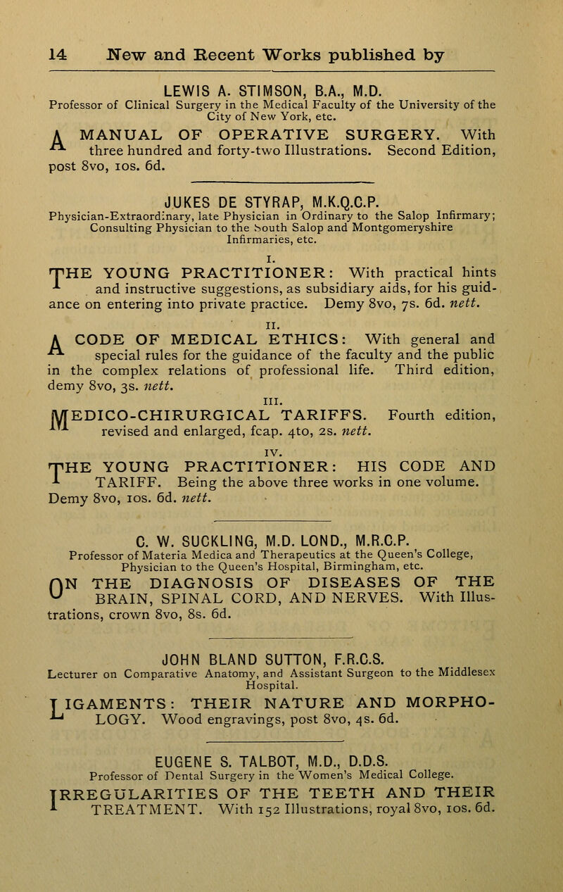 LEWIS A. STIMSON, B.A., M.D. Professor of Clinical Surgery in the Medical Faculty of the University of the City of New York, etc. A MANUAL OF OPERATIVE SURGERY. With ■■ three hundred and forty-two Illustrations. Second Edition, post 8vo, los. 6d. JUKES DE STYRAP, M.K.Q.C.P. Physician-Extraordinary, late Physician in Ordinary to the Salop Infirmary; Consulting Physician to the vSouth Salop and Montgomeryshire Infirmaries, etc. I. TiHE YOUNG PRACTITIONER: With practical hints ■^ and instructive suggestions, as subsidiary aids, for his guid- ance on entering into private practice. Demy 8vo, 7s. 6d. nett. II. A CODE OF MEDICAL ETHICS: With general and ■• special rules for the guidance of the faculty and the public in the complex relations of professional life. Third edition, demy 8vo, 3s. nett. III. jyTEDICO-CHIRURGICAL TARIFFS. Fourth edition, revised and enlarged, fcap. 4to, 2s. nett. IV. TIRE YOUNG PRACTITIONER: HIS CODE AND -*• TARIFF. Being the above three works in one volume. Demy Svo, los. 6d. nett. C. W. SUCKLING, M.D. LOND., M.R.C.P. Professor of Materia Medicaand Therapeutics at the Queen's College, Physician to the Queen's Hospital, Birmingham, etc. ON THE DIAGNOSIS OF DISEASES OF THE BRAIN, SPINAL CORD, AND NERVES. With Illus- trations, crown Svo, 8s. 6d. JOHN BLAND SUTTON, F.R.C.S. Lecturer on Comparative Anatomy, and Assistant Surgeon to the Middlesex Hospital. TIGAMENTS: THEIR NATURE AND MORPHO- '^ LOGY. Wood engravings, post Svo, 4s. 6d. EUGENE S. TALBOT, M.D., D.D.S. Professor of Dental Surgery in the Women's Medical College. IRREGULARITIES OF THE TEETH AND THEIR ^ TREATMENT. With 152 Illustrations, royal Svo, los. 6d.