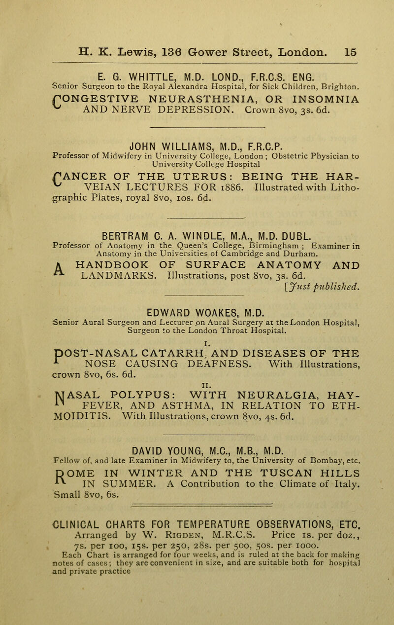 E. G. WHITTLE, M.D. LOND., F.R.C.S. ENG. Senior Surgeon to the Royal Alexandra Hospital, for Sick Children, Brighton. fONGESTIVE NEURASTHENIA, OR INSOMNIA ^ AND NERVE DEPRESSION. Crown 8vo, 3s. 6d. JOHN WILLIAMS, M.D., F.R.G.P. Professor of Midwifery in University College, London ; Obstetric Physician to University College Hospital PANCER OF THE UTERUS: BEING THE HAR- ^ VEIAN LECTURES FOR 1886. Illustrated with Litho- graphic Plates, royal 8vo, los. 6d. BERTRAM C. A. WINDLE, M.A., M.D. DUBL. Professor of Anatomy in the Queen's College, Birmingham ; Examiner in Anatomy in the Universities of Cambridge and Durham. A HANDBOOK OF SURFACE ANATOMY AND ■ LANDMARKS. Illustrations, post 8vo, 3s. 6d. [^nst published. EDWARD WOAKES, M.D. Senior Aural Surgeon and Lecturer .on Aural Surgery at the London Hospital, Surgeon to the London Throat Hospital. I. pOST-NASAL CATARRH AND DISEASES OF THE ■*^ NOSE CAUSING DEAFNESS. With Illustrations, crown 8vo, 6s. 6d. II. NASAL POLYPUS: WITH NEURALGIA, HAY- FEVER, AND ASTHMA, IN RELATION TO ETH- MOIDITIS. With Illustrations, crown 8vo, 4s. 6d. DAVID YOUNG, M.C., M.B., M.D. Fellow of, and late Examiner in Midwifery to, the University of Bombay, etc. ROME IN WINTER AND THE TUSCAN HILLS IN SUMMER. A Contribution to the Climate of Italy. Small 8vo, 6s. CLINICAL CHARTS FOR TEMPERATURE OBSERVATIONS, ETC. Arranged by W. Rigden, M.R.C.S. Price is. per doz., 7s. per 100, 15s. per 250, 28s. per 500, 50s. per 1000. Each Chart is arranged for four weeks, and is ruled at the back for making notes of cases; they are convenient in size, and are suitable both for hospital and private practice