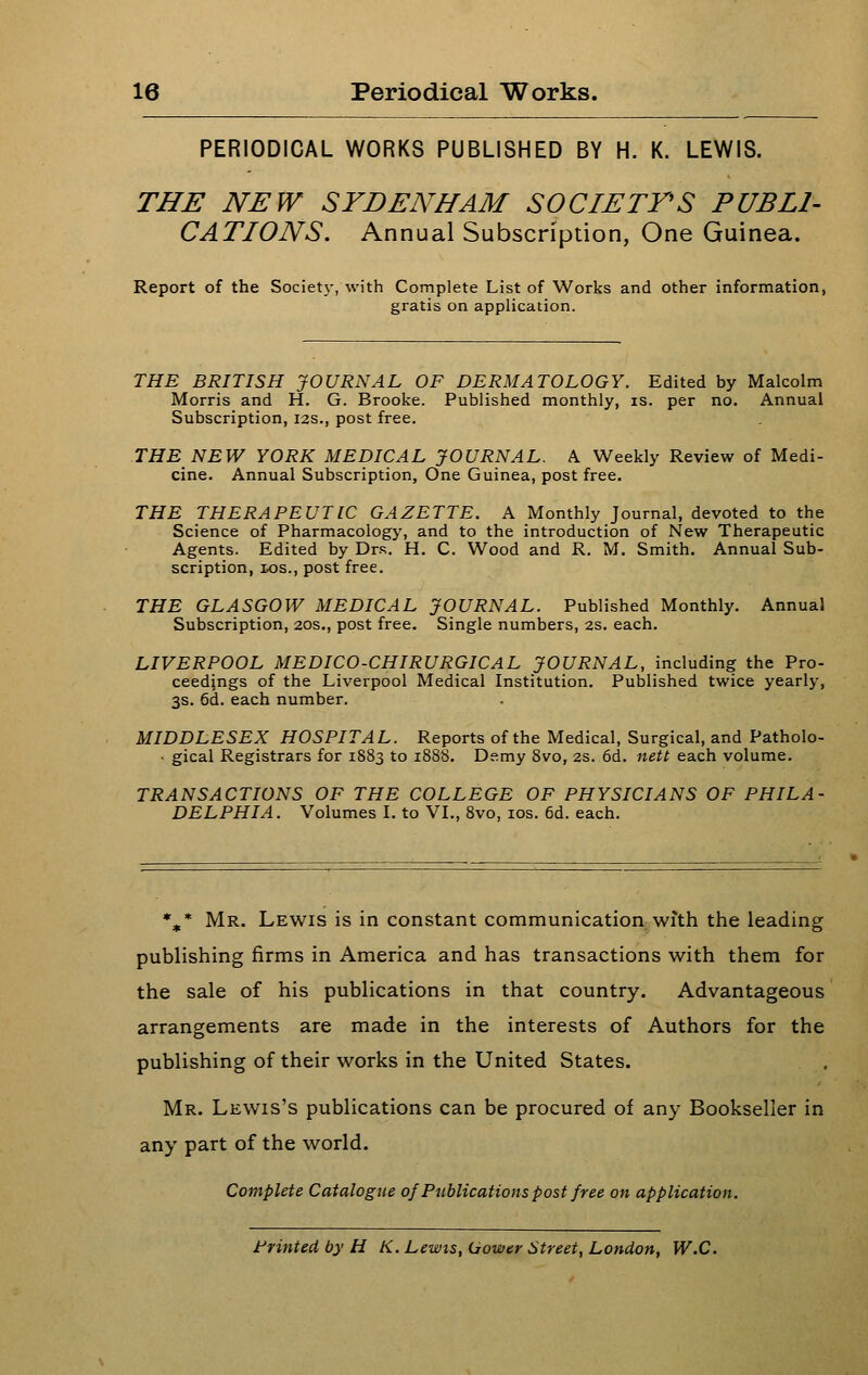 PERIODICAL WORKS PUBLISHED BY H. K. LEWIS. THE NEW SYDENHAM SOCIETTS PUBLI- CATIONS. Annual Subscription, One Guinea. Report of the Soclet}-, with Complete List of Works and other information, gratis on application. THE. BRITISH JOURNAL OF DERMATOLOGY. Edited by Malcolm Morris and H. G. Brooke. Published monthly, is. per no. Annual Subscription, 12s., post free. THE NEW YORK MEDICAL JOURNAL. A Weekly Review of Medi- cine. Annual Subscription, One Guinea, post free. THE THERAPEUTIC GAZETTE. A Monthly Journal, devoted to the Science of Pharmacology, and to the introduction of New Therapeutic Agents. Edited by Dr.s. H. C. Wood and R. M. Smith. Annual Sub- scription, ios., post free. THE GLASGOW MEDICAL JOURNAL. Published Monthly, Annual Subscription, 20s., post free. Single numbers, 2S. each. LIVERPOOL MEDICO-CHIRURGICAL JOURNAL, including the Pro- ceedings of the Liverpool Medical Institution. Published twice yearly, 3s. 5d. each number. MIDDLESEX HOSPITAL. Reports of the Medical, Surgical, and Patholo- • gical Registrars for 1883 to 1888. Demy 8vo, 2s. 6d. nett each volume. TRANSACTIONS OF THE COLLEGE OF PHYSICIANS OF PHILA- DELPHIA. Volumes I. to VL, 8vo, los. 6d. each. *^* Mr. Lewis is in constant communication with the leading publishing firms in America and has transactions with them for the sale of his publications in that country. Advantageous arrangements are made in the interests of Authors for the publishing of their works in the United States. Mr. Lewis's publications can be procured of any Bookseller in any part of the world. Complete Catalogue of Publications post free on application. Printed by H K. Lewis, Uower Street, London, W.C.