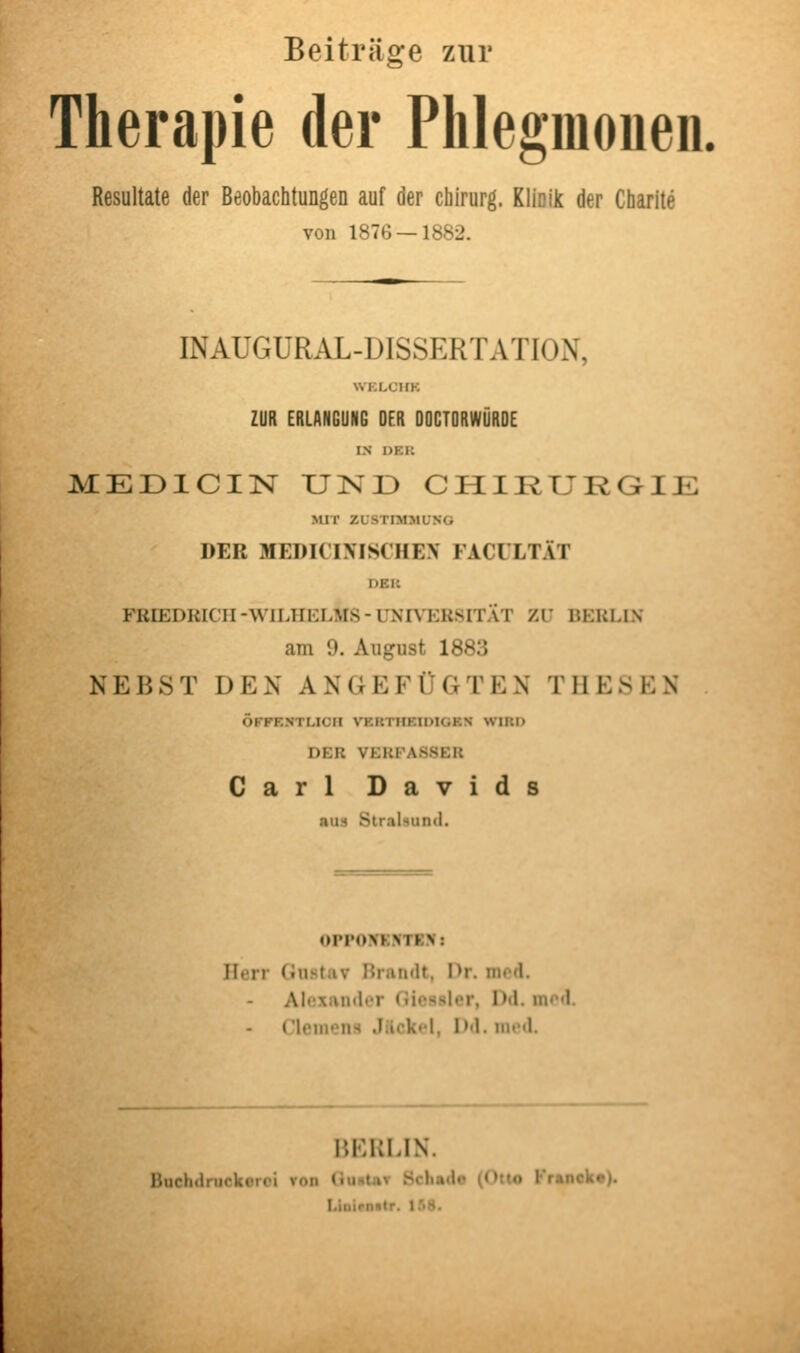 Beiträge zur Therapie der Phlegmouen. Resultate der Beobachtungen auf der Chirurg. Klinik der Charite von 187G —1882. INAUGURAL-DISSERTATION, VVKLCIIK ZUR ERLANGUNG DER OOCTORWÖROE LN 1)EK MEülCIN UND CHIRURGIE MIT ZUSTIMMUNG DER MEDICINISCHEN FACULTÄT DKi: FRIEDRICH-WILHKLMS-UNn'KUSITAT ZU BERLIN am 9. August 1883 NEBST DEN ANGEFÜGTEN THESEN ÖFFENTLICH VERTIIEIDIGEN WIR!) DER VKUFASSEIl Carl Davids nuH Stralsund. OPPOXKMKN: Herr (Justiiv Hrandt, Hr. med. Alexander Gicssler, Dd. med. rieiiions Jilckol, Dd. iin>«l. BERLIN. Buchdruckoroi von (iunlav öchado (Otto Franek«). Linipmlr. Iß8.