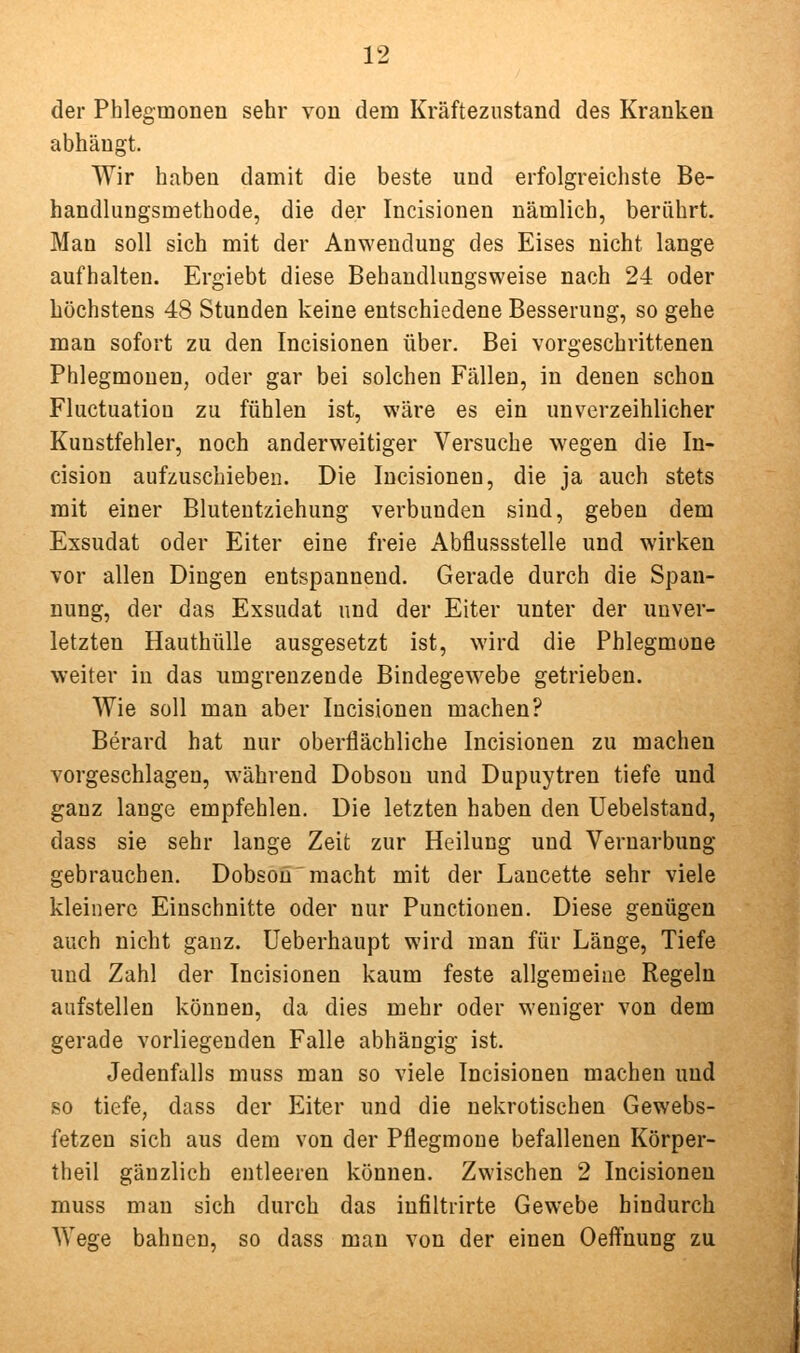 der Phlegmonen sehr von dem Kräfteznstand des Kranken abhängt. Wir haben damit die beste und erfolgreichste Be- handlungsmethode, die der Incisionen nämlich, berührt. Man soll sich mit der Anwendung des Eises nicht lange aufhalten. Ergiebt diese Behandlungsweise nach 24 oder höchstens 48 Stunden keine entschiedene Besserung, so gehe man sofort zu den Incisionen über. Bei vorgeschrittenen Phlegmonen, oder gar bei solchen Fällen, in denen schon Fluctuatiou zu fühlen ist, wäre es ein unverzeihlicher Kunstfehler, noch anderweitiger Versuche wegen die In- cision aufzuschieben. Die Incisionen, die ja auch stets mit einer Blutentziehung verbunden sind, geben dem Exsudat oder Eiter eine freie Abflussstelle und wirken vor allen Dingen entspannend. Gerade durch die Span- nung, der das Exsudat und der Eiter unter der unver- letzten Hauthülle ausgesetzt ist, wird die Phlegmone weiter in das umgrenzende Bindegevs^ebe getrieben. Wie soll man aber Incisionen machen? Berard hat nur oberflächliche Incisionen zu machen vorgeschlagen, während Dobson und Dupuytren tiefe und ganz lange empfehlen. Die letzten haben den Uebelstand, dass sie sehr lange Zeit zur Heilung und Vernarbung gebrauchen. Dobson macht mit der Lancette sehr viele kleinere Einschnitte oder nur Punctionen. Diese genügen auch nicht ganz. Ueberhaupt wird man für Länge, Tiefe und Zahl der Incisionen kaum feste allgemeine Regeln aufstellen können, da dies mehr oder weniger von dem gerade vorliegenden Falle abhängig ist. Jedenfalls muss man so viele Incisionen machen und so tiefe, dass der Eiter und die nekrotischen Gewebs- fetzen sich aus dem von der Pflegmone befallenen Körper- theil gänzlich entleeren können. Zwischen 2 Incisionen muss man sich durch das infiltrirte Gewebe hindurch Wege bahnen, so dass man von der einen Oeffnung zu
