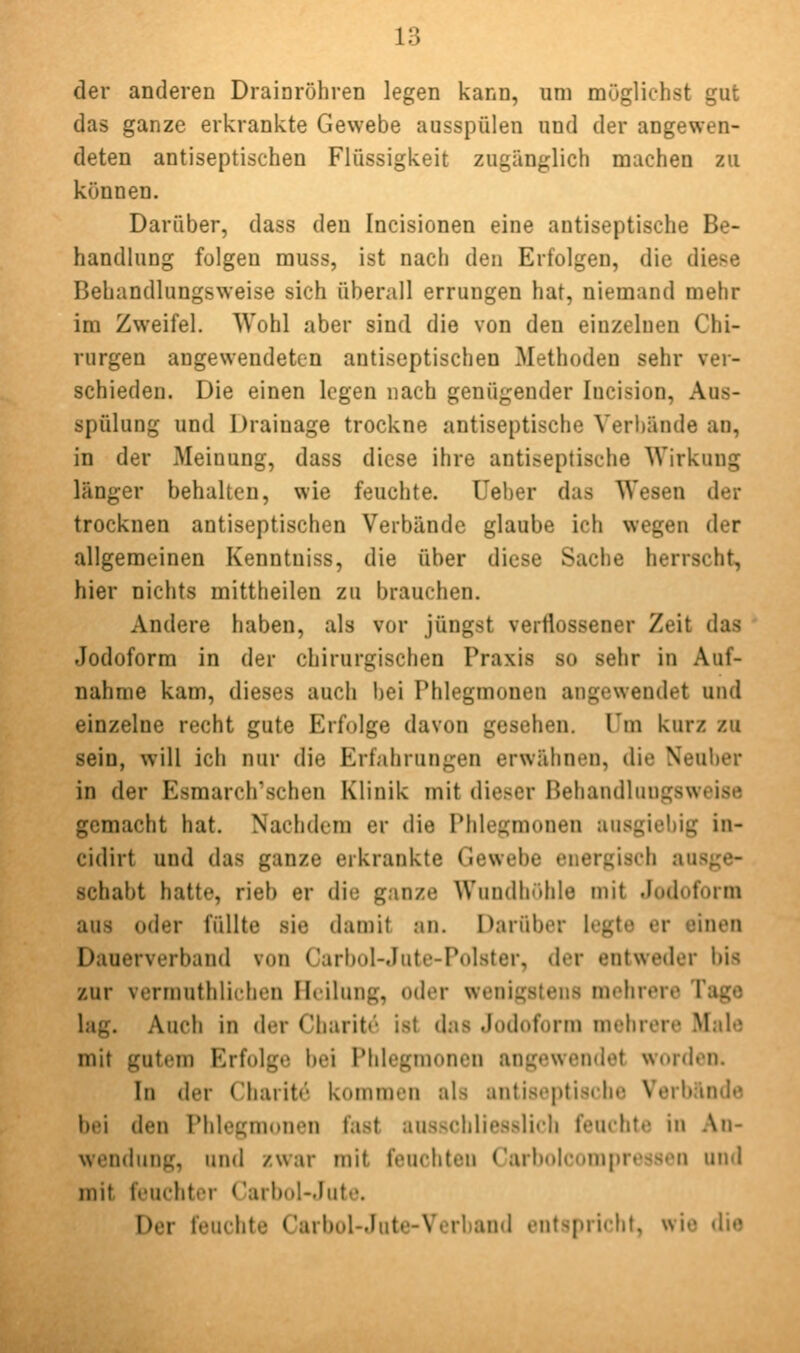 der anderen Drainröhren legen kann, um möglichst gut das ganze erkrankte Gewebe ausspülen und der angewen- deten antiseptischen Flüssigkeit zugänglich machen zu können. Darüber, dass den Incisionen eine antiseptische Be- handlung folgen muss, ist nach den Erfolgen, die diese Behandlungsweise sich überall errungen hat, niemand mehr im Zweifel. Wohl aber sind die von den einzelnen Chi- rurgen angewendeten antiseptischen Methoden sehr ver- schieden. Die einen legen nach genügender lucision, Aus- spülung und Drainage trockne antiseptische Verl)ände an, in der iMeiuung, dass diese ihre antiseptisehe Wirkung länger behalten, wie feuchte. Ueber das Wesen der trocknen antiseptischen Verbände glaube ich wegen der allgemeinen Kenntniss, die über diese Sache herrscht, hier nichts mittheilen zu brauchen. Andere haben, als vor jüngst verflossener Zeit das Jodoform in der chirurgischen Praxis so sehr in Auf- nahme kam, dieses auch bei Phlegmonen angewendet und einzelne recht gute Erfolge davon gesehen. Um kurz zu sein, will ich nur die Erfahrungen erwähnen, die Neuber in der Esmarch'schen Klinik mit dieser Behandlungsweise gemacht hat. Nachdem er die Phlegmonen ausgiebig in- cidirt und das ganze erkrankte Gewebe energisch ausge- schabt hatte, rieb er die ganze Wundliühle mit Jodoform aus oder füllte sie damit an. Darüber legte er einen Dauerverband von Carbol-Jute-Polster, der entweder bis zur vermuthlichen Heilung, oder wenigstens mehrere Tage lag. Auch in der Cliaritr ist das Jodoform mehrere Male mit gutem Erfolge l)ei Phlegmonen angewendet worden. In der Charite kommen als antiseptisehe Verbände bei den Phlegmonen fast ausschliesslich feuchte in An- wendung, und zwar mit fciuliten Carbolcomprcssen und mit feuchter Carbol-Jute. Der feuchte Carbol-Jute-Verbaud entspricht, wie die