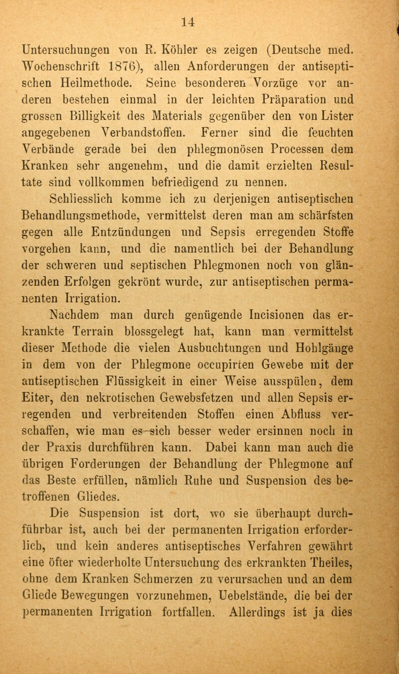 Untersuchungen von R. Köhler es zeigen (Deutsche med. Wochenschrift 1876), allen Anforderungen der antisepti- schen Heilmethode. Seine besonderen Vorzüge vor an- deren bestehen einmal in der leichten Präparation und grossen Billigkeit des Materials gegenüber den von Lister angegebenen Verbandstoffen. Ferner sind die feuchten Verbände gerade bei den phlegmonösen Processen dem Kranken sehr angenehm, und die damit erzielten Resul- tate sind vollkommen befriedigend zu nennen. Schliesslich komme ich zu derjenigen autiseptischen Behandlungsmethode, vermittelst deren man am schärfsten gegen alle Entzündungen und Sepsis erregenden Stoffe vorgehen kann, und die namentlich bei der Behandlung der schweren und septischen Phlegmonen noch von glän- zenden Erfolgen gekrönt wurde, zur antiseptischen perma- nenten Irrigation. Nachdem man durch genügende Incisionen das er- krankte Terrain blossgelegt hat, kann man vermittelst dieser Methode die vielen Ausbuchtungen und Hohlgäuge in dem von der Phlegmone occupirten Gewebe mit der antiseptischen Flüssigkeit in einer Weise ausspülen, dem Eiter, den nekrotischen Gewebsfetzen und allen Sepsis er- regenden und verbreitenden Stoffen einen Abfluss ver- schaffen, wie man es-sich besser weder ersinnen noch in der Praxis durchführen kann. Dabei kann man auch die übrigen Forderungen der Behandlung der Phlegmone auf das Beste erfüllen, nämlich Ruhe und Suspension des be- troffenen Gliedes. Die Suspension ist dort, wo sie überhaupt durch- führbar ist, auch bei der permanenten Irrigation erforder- lich, und kein anderes antiseptisches Verfahren gewährt eine öfter wiederholte Untersuchung des erkrankten Theiles, ohne dem Kranken Schmerzen zu verursachen und an dem Gliede Bewegungen vorzunehmen, Uebelstände, die bei der permanenten Irrigation fortfallen. Allerdings ist ja dies