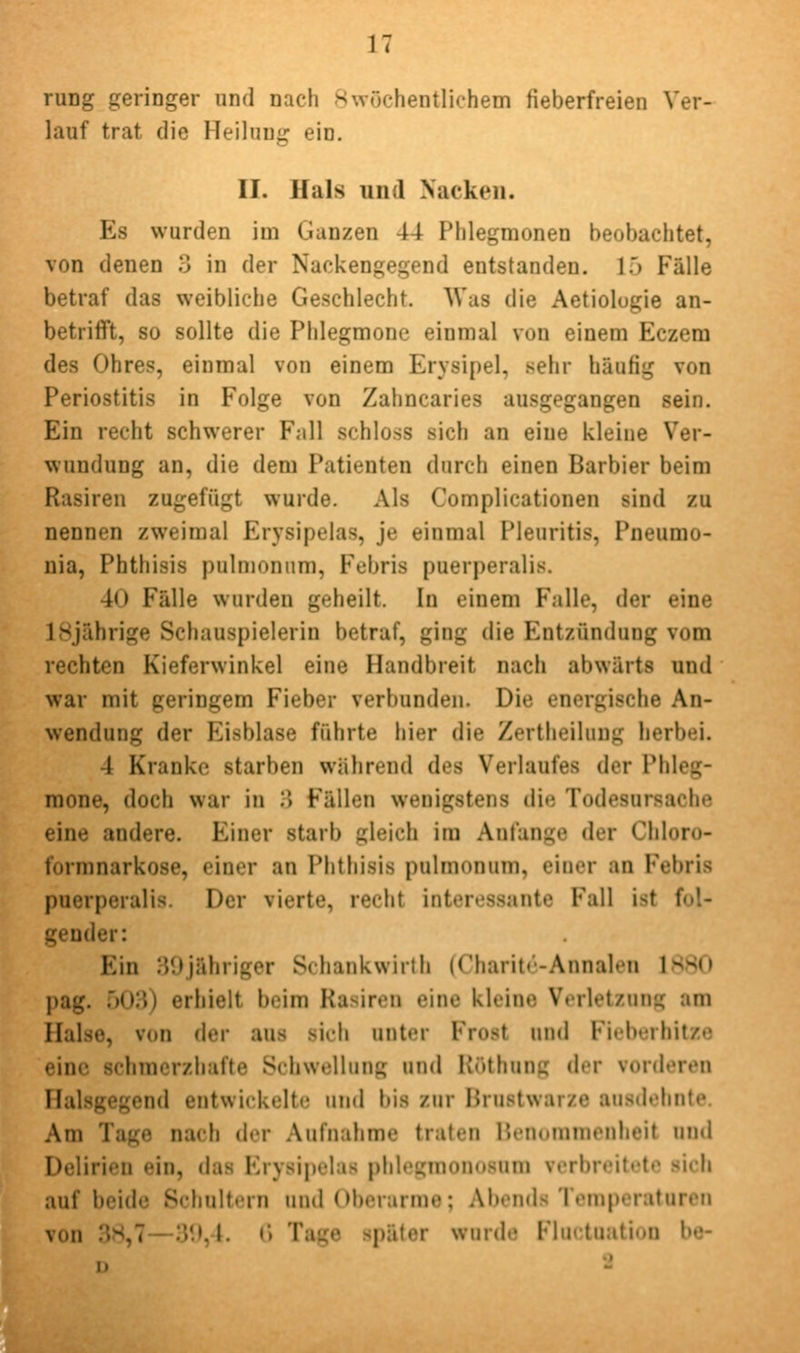 rung geringer und nach -Swöchentlichem fieberfreien Ver- lauf trat die Heilung ein. II. Hals und Nacken. Es wurden im Ganzen 44 Phlegmonen beobachtet, von denen 3 in der Nackengegend entstanden. 15 Fälle betraf das weibliche Geschlecht. Was die Aetiologie an- betrifft, so sollte die Phlegmone einmal von einem Eczem des Ohres, einmal von einem Erysipel, sehr häufig von Periostitis in Folge von Zahncaries ausgegangen sein. Ein recht schwerer Fall schloss sich an eine kleine Ver- wundung an, die dem Patienten durch einen Barbier beim Rasiren zugefügt wurde. Als Complicationen sind zu nennen zweimal Erysipelas, je einmal Pleuritis, Pneumo- nia, Phthisis pulmonum, Febris puerperalis. 40 Fälle wurden geheilt. In einem Falle, der eine 18jährige Schauspielerin betraf, ging die Entzündung vom rechten Kieferwinkel eine Handbreit nach abwärts und war mit geringem Fieber verbunden. Die energische An- wendung der Eisblase führte hier die Zertheiluug herbei. 4 Kranke starben während des Verlaufes der Phleg- mone, doch war in :> Fällen wenigstens die Todesursache eine andere. Einer starb gleich im Anfange der Chloro- formnarkose, einer an Phthisis pulmonum, einer an Febris puerperalis. Der vierte, recht interessante Fall ist fol- gender: Ein 39jähriger Schankwirth (Charitc-Annalen 1S80 pag. r)03) erhielt beim Rasiren eine kleine Verletzung am Halse, von der aus sich unter Frost und Fieberhitze eine schmerzhafte Schwellung und Hüthung der vorderen Halsgegend entwickelte tmd bis zur Brustwarze ausdehnte. Am Tage nach der Aufnahme traten Benommenheit und Delirien ein, das Erysipelas phlegmonosum verbreitete sich auf beide Schultern und Oberarme; Abends Temperaturen von 38,7—39,4. (l Tage später wurde Fluctuation be-