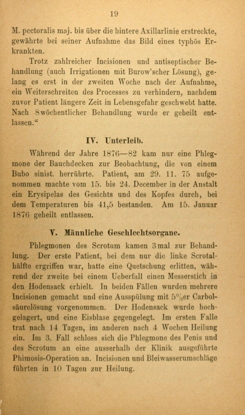 M. pectoralis raaj. bis über die hintere Axillarlinie erstreckte, gewährte bei seiner Aufnahme das Bild eines typhös Er- krankten. Trotz zahlreicher Incisionen und antiseptischer Be- handlung (auch Irrigationen mit Burow'scher Lösung), ge- lang es erst in der zweiten Woche nach der Aufnahme, ein Weiterschreiten des Processes zu verhindern, nachdem zuvor Patient längere Zeit in Lebensgefahr geschwebt hatte. Nach >5 wöchentlicher Behandlung wurde er geheilt ent- lassen. IV. Unterleib. Während der Jahre 1876—82 kam nur eine Phleg- mone der Bauchdecken zur Beobachtung, die von einem Bubo sinist. herrührte. Patient, am 29. 11. 75 aufge- nommen machte vom 15. bis 24. December in der Anstalt ein Erysipelas des Gesichts und des Kopfes durch, bei dem Temperaturen bis 41,5 bestanden. Am 15. Januar 187(j geheilt entlassen. V. Miiniiliche Geselilechtsorffane. Phlegmonen des Scrotum kamen ;5mal zur Behand- lung. Der erste Patient, bei dem nur die linke Scrotal- liälfte ergriften war, hatte eine Quetschung erlitten, wäh- rend der zweite bei einem Ucberfall einen Messerstich in den llodensack erhielt. In beiden Fällen wurden mehrere luci.sionen gemacht und eine Ausspülung mit 5 „er Carbol- «äurelösuug vorgenommen. Der llodensack wurde hoch- gelagert, und eine Eisblase gegengelegt. Im ersten Falle trat nach 14 Tagen, im anderen nach 1 Wochen Heilung ein. Im 3. Fall schloss sich die Phlegmone des Penis und des Scrotum an eine ausserhalb der Klinik ausgeführte Phimosis-Operation an. Incisionen und Bleiwasserumschlägc führten in 10 Tagen zur Heilung.