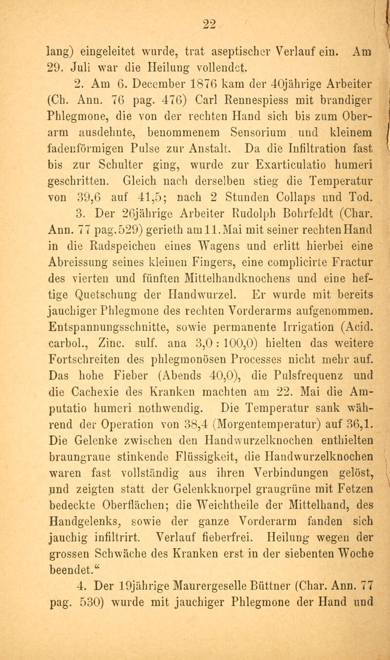 lang) eingeleitet wurde, trat aseptischer Verlauf ein. Am 29. Juli war die Heilung vollendet. 2. Am 6. December 1876 kam der 40jährige Arbeiter (Ch. Ann. 76 pag. 476) Carl Reunespiess mit brandiger Phlegmone, die von der rechten Hand sich bis zum Ober- arm ausdehnte, benommenem Sensorium und kleinem fadenförmigen Pulse zur Anstalt. Da die Infiltration fast bis zur Schulter ging, wurde zur Exarticulatio humeri geschritten. Gleich nach derselben stieg die Temperatur von 39,6 auf 41,5; nach 2 Stunden Collaps und Tod. 3. Der 26jährige Arbeiter Rudolph Bohrfeldt (Char. Ann. 77 pag. 529) gerieth am 11. Mai mit seiner rechten Hand in die Radspeichen eines Wagens und erlitt hierbei eine Abreissung seines kleinen Fingers, eine complicirte Fractur des vierten und fünften Mittelhandknochens und eine hef- tige Quetschung der Handwurzel. Er wurde mit bereits jauchiger Phlegmone des rechten Vorderarms aufgenommen. Entspannungsschnitte, sowie permanente Irrigation (Acid. carboL, Zinc. sulf. ana 3,0:100,0) hielten das weitere Fortschreiten des phlegmonösen Processes nicht mehr auf. Das hohe Fieber (Abends 40,0), die Pulsfrequenz und die Cachexie des Kranken machten am 22. Mai die Am- putatio humeri nothwendig. Die Temperatur sank wäh- rend der Operation von 38,4 (Morgentemperatur) auf 36,1. Die Gelenke zwischen den Handwurzelknochen enthielten braungraue stinkende Flüssigkeit, die Haudwurzelknochen waren fast vollständig aus ihren Verbindungen gelöst, jind zeigten statt der Gelenkknorpel graugrüne mit Fetzen bedeckte Oberflächen; die Weichtheile der Mittelhand, des Handgelenks, sowie der ganze Vorderarm fanden sich jauchig infiltrirt. Verlauf fieberfrei. Heilung wegen der grossen Schwäche des Kranken erst in der siebenten Woche beendet. 4. Der 19jährige Maurergeselle Büttner (Char. Ann. 77 pag. 530) wurde mit jauchiger Phlegmone der Hand und