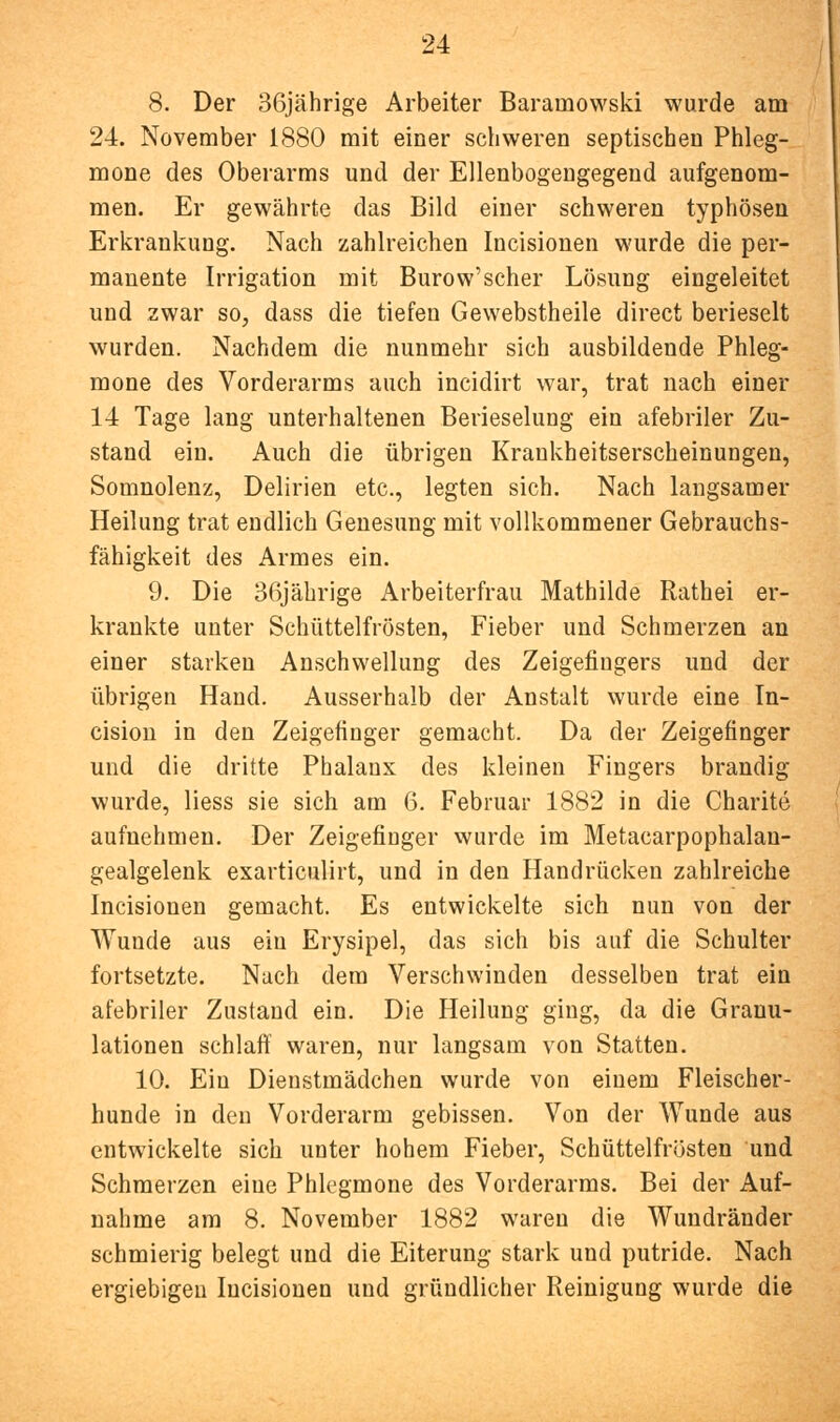 8. Der 36jährige Arbeiter Baramowski wurde am 24. November 1880 mit einer schweren septischen Phleg- mone des Oberarms und der Ellenbogengegend aufgenom- men. Er gewährte das Bild einer schweren typhösen Erkrankung. Nach zahlreichen Incisionen wurde die per- manente Irrigation mit Burow'scher Lösung eingeleitet und zwar so, dass die tiefen Gewebstheile direct berieselt wurden. Nachdem die nunmehr sich ausbildende Phleg- mone des Vorderarms auch incidirt war, trat nach einer 14 Tage lang unterhaltenen Berieselung ein afebriler Zu- stand ein. Auch die übrigen Krankheitserscheinungen, Somnolenz, Delirien etc., legten sich. Nach langsamer Heilung trat endlich Genesung mit vollkommener Gebrauchs- fähigkeit des Armes ein. 9. Die 36jäbrige Arbeiterfrau Mathilde Rathei er- krankte unter Schüttelfrösten, Fieber und Schmerzen an einer starken Anschwellung des Zeigefingers und der übrigen Hand. Ausserhalb der Anstalt wurde eine In- cision in den Zeigefinger gemacht. Da der Zeigefinger und die dritte Phalanx des kleinen Fingers brandig wurde, Hess sie sich am 6. Februar 1882 in die Charite aufnehmen. Der Zeigefinger wurde im Metacarpophalan- gealgelenk exarticulirt, und in den Handrücken zahlreiche Incisionen gemacht. Es entwickelte sich nun von der Wunde aus ein Erysipel, das sich bis auf die Schulter fortsetzte. Nach dem Verschwinden desselben trat ein afebriler Zustand ein. Die Heilung ging, da die Granu- lationen schlaff waren, nur langsam von Statten. 10. Ein Dienstmädchen wurde von einem Fleischer- hunde in den Vorderarm gebissen. Von der Wunde aus entwickelte sich unter hohem Fieber, Schüttelfrösten und Schmerzen eine Phlegmone des Vorderarms. Bei der Auf- nahme am 8. November 1882 waren die Wundränder schmierig belegt und die Eiterung stark und putride. Nach ergiebigen Incisionen und gründlicher Reinigung wurde die