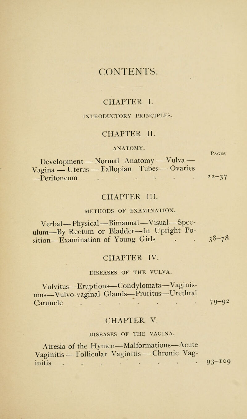 CONTENTS. CHAPTER I. INTRODUCTORY PRINCIPLES. CHAPTER II. ANATOMY. Pages Development — Normal Anatomy — Vulva -— Vagina — Uterus — Fallopian Tubes — Ovaries —Peritoneum . . • • • • 22-37 CHAPTER III. METHODS OF EXAMINATION. Verbal—Physical—Bimanual —Visual —Spec- ulum—By Rectum or Bladder—In Upright Po- sition—Examination of Young Girls . . 38-7S CHAPTER IV. DISEASES OF THE VULVA. Vulvitus—Eruptions—Condylomata—Vaginis- mus—Vulvo-vaginal Glands—Pruritus—Urethral Caruncle ....••• 79~9- CHAPTER V. DISEASES OF THE VAGINA. Atresia of the Hymen—Malformations—Acute Vaginitis — Follicular Vaginitis — Chronic Vag- initis . . . . • • • • 93-109