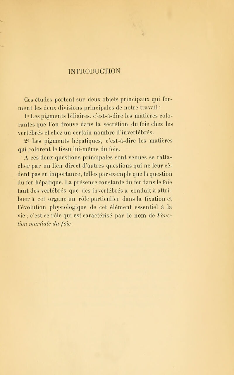 INTllODUCTION Ces études portent sur deux objets principaux qui for- ment les deux divisions principales de notre travail : 1° Les pigments biliaires, c'est-à-dire les matières colo- rantes que l'on trouve dans la sécrétion du foie chez les vertébrés et chez un certain nombre d'invertébrés. 2° Les pigments hépatiques, c'est-à-dire les matières qui colorent le tissu lui-même du foie. ' A ces deux questions principales sont venues se ratta- cher par un lien direct d'autres questions qui ne leur cè- dent pas en importance, telles par exemple que la question du fer hépatique. La présence constante du fer dans le foie tant des vertébrés que des invertébrés a conduit à attri- buer à cet organe un rôle particulier dans la fixation et l'évolution physiologique de cet élément essentiel à la vie ; c'est ce rôle qui est caractérisé par le nom de Fonc- tion martiale du foie.