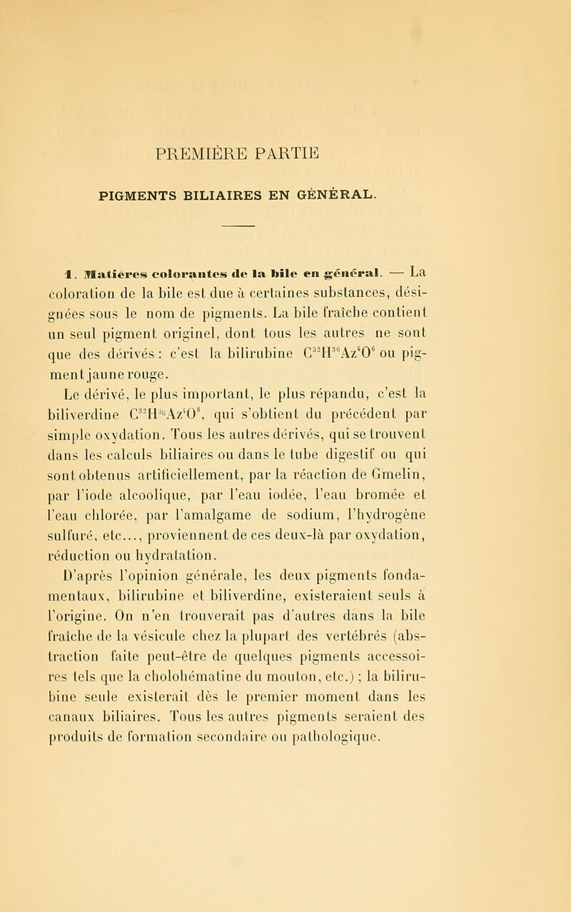 PRPJMIÈRE PARTIE PIGMENTS BILIAIRES EN GÉNÉRAL. 1. Matières colorantes de la toile en général. — La coloration de la bile est due à certaines substances, dési- gnées sous le nom de pigments. La bile fraîche contient un seul pigment originel, dont tous les autres ne sont que des dérivés : c'est la bilirubine Cff Az^O^ ou pig- ment jaune rouge. Le dérivé, le plus important, le plus répandu, c'est la biliverdine C^'H'^Az'^O', qui s'obtient du précédent par simple oxydation. Tous les autres dérivés, qui se trouvent dans les calculs biliaires ou dans le tube digestif ou qui sont obtenus artificiellement, par la réaction de Gmelin, par l'iode alcoolique, par l'eau iodée, l'eau bromée et l'eau chlorée, par l'amalgame de sodium, l'hydrogène sulfuré, etc., proviennent de ces deux-là par oxydation, réduction ou hydratation. D'après l'opinion générale, les deux pigments fonda- mentaux, bilirubine et biliverdine, existeraient seuls à l'origine. On n'en trouverait pas d'autres dans la bile fraîche de la vésicule chez la plupart des vertébrés (abs- traction faite peut-être de quelques pigments accessoi- res tels que la chololiématine du mouton, etc.) ; la biliru- bine seule existerait dès le premier moment dans les canaux biliaires. Tous les autres pigments seraient des produits de formation secondaire ou pathologique.