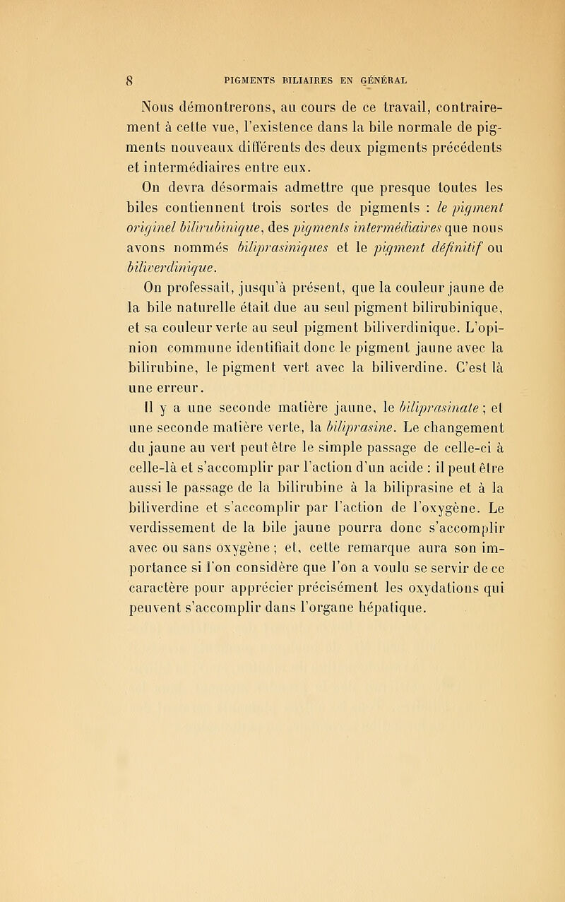 Nous démontrerons, au cours de ce travail, contraire- ment à cette vue, l'existence dans la bile normale de pig- ments nouveaux différents des deux pigments précédents et intermédiaires entre eux. On devra désormais admettre que presque toutes les biles contiennent trois sortes de pigments : le pigment originel biliriibinique^ des pigments intermédiaii^es que nous avons nommés biliprasiniqiies et le pigment définitif ou biliverdinique. On professait, jusqu'à présent, que la couleur jaune de la bile naturelle était due au seul pigment bilirubinique, et sa couleur verte au seul pigment biliverdinique. L'opi- nion commune identifiait donc le pigment jaune avec la bilirubine, le pigment vert avec la biliverdine. C'est là une erreur. Il y a une seconde matière jaune, le biliprasinate \ et une seconde matière verte, la biliprasine. Le changement du jaune au vert peut être le simple passage de celle-ci à celle-là et s'accomplir par l'action d'un acide : il peut être aussi le passage de la bilirubine à la biliprasine et à la biliverdine et s'accomplir par l'action de l'oxygène. Le verdissement de la bile jaune pourra donc s'accomplir avec ou sans oxygène ; et, cette remarque aura son im- portance si l'on considère que l'on a voulu se servir de ce caractère pour apprécier précisément les oxydations qui peuvent s'accomplir dans l'organe hépatique.