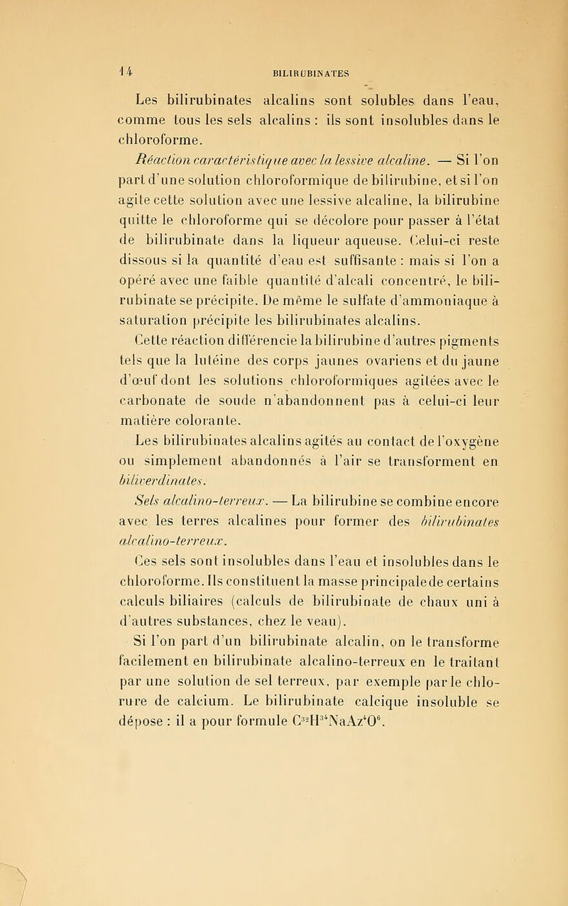 Les bilirubinates alcalins sont solubles dans l'eau, comme tous les sels alcalins: ils sont insolubles dans le chloroforme. Réaction caractéristique avec la lessive alcaline. — Si l'on part d'une solution chloroformique de bilirubine, et si l'on agite cette solution avec une lessive alcaline, la bilirubine quitte le chloroforme qui se décolore pour passer à l'état de bilirubinate dans la liqueur aqueuse. r>elui-ci reste dissous si la quantité d'eau est suffisante : mais si l'on a opéré avec une faible quantité d'alcali concentré, le bili- rubinate se précipite. De même le sulfate d'ammoniaque à saturation précipite les bilirubinates alcalins. Cette réaction différencie labilirubine d'autres pigments tels que la lutéine des corps jaunes ovariens et du jaune d'œufdont les solutions chloroformiques agitées avec le carbonate de soude n'abandonnent pas à celui-ci leur matière colorante. Les bilirubinates alcalins agités au contact de l'oxygène ou simplement abandonnés à l'air se transforment en biliverdinales. Sels alcalino-lerreu-T. — La bilirubine se combine encore avec les terres alcalines pour former des bilirubinates alcalino-terreux. Ces sels sont insolubles dans l'eau et insolubles dans le chloroforme. Ils constituent la masse principalede certains calculs biliaires (calculs de bilirubinate de chaux uni à d'autres substances, chez le veau). Si l'on part d'un bilirubinate alcalin, on le transforme facilement en bilirubinate alcalino-terreux en le traitant par une solution de sel terreux, par exemple parle clilo- rure de calcium. Le bilirubinate calcique insoluble se dépose : il a pour formule C'-^P^^aAz*0^
