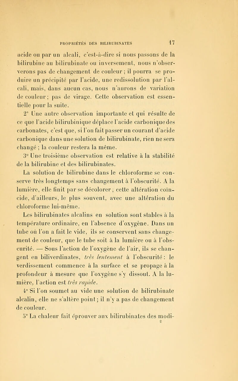 acide ou pur un alcali, c'esl-à-dire si nous passons de la bilirubine au bilirubinalc ou inversement, nous n'obser- verons pas de changement de couleur; il pourra se pro- duiie un précipité par l'acide, une redissolution par l'al- cali, mais, dans aucun cas, nous n'aurons de variation de couleur; pas de virage. Cette observation est essen- tielle pour la suite. 2° Une autre observation importante et qui résulte de ce que l'acide bilirubinique déplace l'acide carbonique des carbonates, c'est que, si l'on fait passer un courant d'acide carbonique dans une solution de bilirubinate, rien ne sera changé ; la couleur restera la même. 3° Une troisième observation est relative à la stabilité de la bilirubine et des bilirubinates. La solution de bilirubine dans le chloroforme se con- serve très longtemps sans changement à l'obscurité. A la lumière, elle finit par se décolorer; cette altération coïn- cide, d'ailleurs, le plus souvent, avec une altération du chloroforme lui-même. Les bilirubinates alcalins en solution sont stables à la température ordinaire, en l'absence d'oxygène. Dans un tube où l'on a fait le vide, ils se conservent sans change- ment de couleur, que le tube soit à la lumière ou à l'obs- curité. — Sous l'action de l'oxygène de l'air, ils se chan- gent en biliverdinates, ti'ès lentement à l'obscurité: le verdissement commence à la surface et se propage à la profondeur à mesure que l'oxygène s'y dissout. A la lu- mière, l'action est très rapide. 4° Si l'on soumet au vide une solution de bilirubinate alcalin, elle ne s'altère point; il n'y a pas de changement de couleur. 5° La chaleur fait éprouver aux bilirubinates des modi-