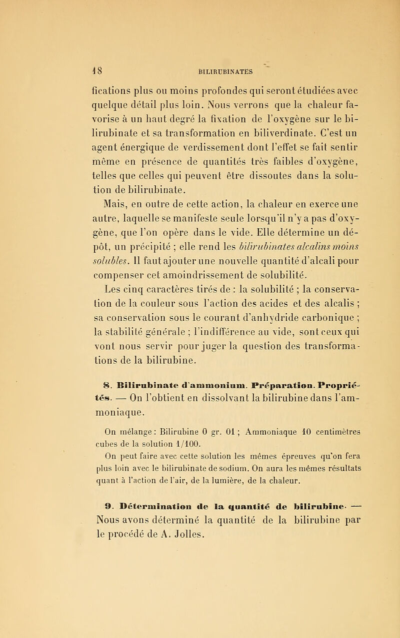 fications plus ou moins profondes qui seront étudiées avec quelque détail plus loin. Nous verrons que la chaleur fa- vorise à un haut degré la fixation de l'oxygène sur le bi- lirubinate et sa transformation en biliverdinate. C'est un agent énergique de verdissement dont l'effet se fait sentir même en présence de quantités très faibles d'oxygène, telles que celles qui peuvent être dissoutes dans la solu- tion debilirubinate. Mais, en outre de cette action, la chaleur en exerce une autre, laquelle se manifeste seule lorsqu'il n'y a pas d'oxy- gène, que l'on opère dans le vide. Elle détermine un dé- pôt, un précipité ; elle rend les bïlrrubhiates alcalins moins solubles. Il faut ajouter une nouvelle quantité d'alcali pour compenser cet amoindrissement de solubilité. Les cinq caractères tirés de : la solubilité ; la conserva- tion de la couleur sous l'action des acides et des alcalis ; sa conservation sous le courant d'anhydride carbonique ; la stabilité générale ; l'indifférence au vide, sont ceux qui vont nous servir pour juger la question des transforma- tions de la bilirubine. 8. Bilirubinate d'aniniouioni. Préparation. Proprié-* tés. — On l'obtient en dissolvant la bilirubine dans l'am- moniaque. On mélange : Bilirubine 0 gr. 01 ; Ammoniaque 10 centimètres cubes de la solution 1/100. On peut faire avec cette solution les mêmes épreuves qu'on fera plus loin avec le bilirubinate de sodium. On aura les mêmes résultats quant à l'action de l'air, de la lumière, de la chaleur. 9. Détermination île la quantité de bilirubine. — Nous avons déterminé la quantité de la bilirubine par le procédé de A. Jolies.