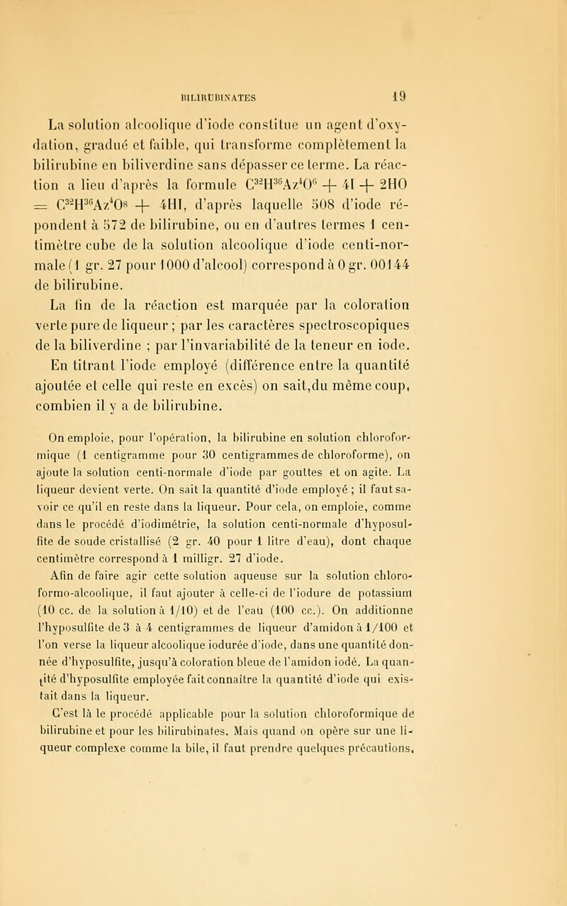 La solution alcoolique d'iode constitue un agent d'oxy- dation, gradué et faible, qui transforme complètement la bilirubine en biliverdine sans dépasser ce terme. La réac- tion a lieu d'après la formule C^WAv.H)'' + il -f 2H0 = C^Wf-A'/Os -\- 4HI, d'après laquelle 508 d'iode ré- pondent à 572 de bilirubine, ou en d'autres termes 1 cen- timètre cube delà solution alcoolique d'iode centi-nor- male (1 gr. 27 pour 1000 d'alcool) correspond à Ogr. 00144 de bilirubine. La fin de la réaction est marquée par la coloration verte pure de liqueur ; par les caractères spectroscopiques de la biliverdine ; par l'invariabilité de la teneur en iode. En titrant l'iode employé (différence entre la quantité ajoutée et celle qui reste en excès) on sait,du même coup, combien il y a de bilirubine. On emploie, pour l'opération, la bilirubine en solution chtorofor' mique (1 centigramme pour 30 centigrammes de chloroforme), on ajoute la solution centi-normale d'iode par gouttes et on agite. La liqueur devient verte. On sait la quantité d'iode employé ; il faut sa- voir ce qu'il en reste dans la liqueur. Pour cela, on emploie, comme dans le procédé d'iodimétrie, la solution centi-normale d'hyposul- fite de soude cristallisé (2 gr. -iO pour 1 litre d'eau), dont chaque centimètre correspond à 1 milligr. 27 d'iode. Afin de faire agir cette solution aqueuse sur la solution chloro- formo-alcoolique, il faut ajouter à celle-ci de l'iodure de potassium (10 ce. de la solution à l/lO) et de l'eau (100 ce). On additionne rhyposulfite de 3 ai centigrammes de liqueur d'amidon à 1/100 et l'on verse la liqueur alcoolique iodurée d'iode, dans une quantité don- née d'hyposulfite, jusqu'à coloration bleue de l'amidon iodé. La quan- tité d'iiyposulfite employée fait connaître la quantité d'iode qui exis- tait dans la liqueur. C'est là le procédé applicable pour la solution chloroformique dé bilirubine et pour les bilirubinates. Mais quand un opère sur une li- queur complexe comme la bile, il faut prendre quelques précautions.