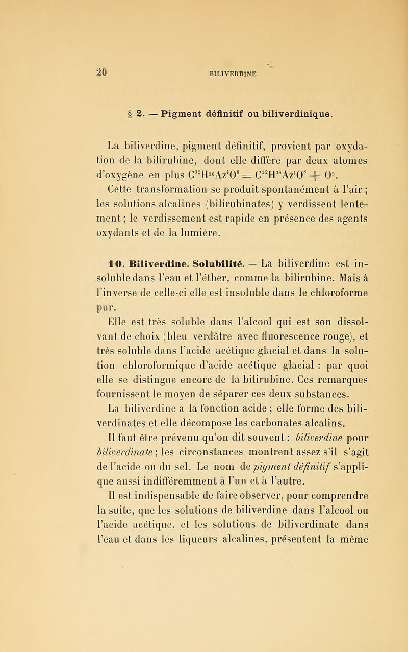 § 2. — Pigment définitif ou biliverdinique. La biliverdine, pigment définitif, provient par oxyda- tion de la bilirubine, dont elle diffère par deux atomes d'oxygène en plus C^'H^^Az^O'= C^'H^^Az'O' + 0^ Cette transformation se produit spontanément à l'air ; les solutions alcalines (bilirubinates) y verdissent lente- ment; le verdissement est rapide en présence des agents oxydants et de la lumière. lO. Biliverdine. Soinbilité. — La biliverdine est in- soluble dans l'eau et l'éther, comme la bilirubine. Mais à l'inverse de celle-ci elle est insoluble dans le chloroforme pur. Elle est très soluble dans l'alcool qui est son dissol- vant de choix (bleu verdàtre avec fluorescence rouge), et très soluble dans l'acide acétique glacial et dans la solu- tion chloroformique d'acide acétique glacial : par quoi elle se distingue encore de la bilirubine. Ces remarques fournissent le moyen de séparer ces deux substances. La biliverdine a la fonction acide ; elle forme des bili- verdinates et elle décompose les carbonates alcalins. U faut être prévenu qu'on dit souvent : biliverdine pour biliverdinaie ; les circonstances montrent assez s'il s'agit de l'acide ou du sel. Le nom àQ pigment définitif s^^'çW- que aussi indifféremment à l'un et à l'autre. Il est indispensable de faire observer, pour comprendre la suite, que les solutions de bilivei-dine dans l'alcool ou l'acide acétique, et les solutions de biliverdinate dans l'eau et dans les liqueurs alcalines, présentent la même