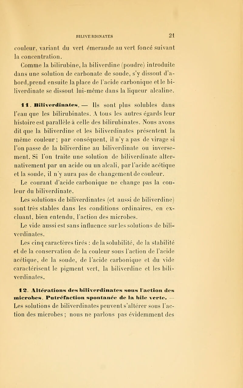 couleur, variant du verl omeraude au vert foncé suivant la concentration. Comme la bilirubine, la biliverdine (poudre) introduite dans une solution de carbonate de soude, s'y dissout d'a- bord,prend ensuite la place de l'acide carbonique et le bi- liverdinate se dissout lui-même dans la liqueur alcaline. 11. Bilîverdiiiates.— Us sont plus solubles dans l'eau que les bilirubinates. A tous les autres égards leur bistoireest parallèle à celle des bilirubinates. Nous avons dit que la biliverdine et les biliverdinates présentent la même couleur; par conséquent, il n'y a pas de virage si l'on passe de la biliverdine au biliverdinate ou inverse- ment. Si l'on traite une solution de biliverdinate alter- nativement par un acide ou un alcali, par l'acide acétique et la soude, il n'y aura pas de changement de couleur. Le courant d'acide carbonique ne change pas la cou- leur du biliverdinate. Les solutions de biliverdinates (et aussi de biliverdine) sont très stables dans les conditions ordinaires, en ex- cluant, bien entendu, l'action des microbes. Le vide aussi est sans influence sur les solutions de bili- verdinates. Les cinq caractères tirés : de la solubilité, de la stabilité et de la conservation de la couleur sous l'action de l'acide acétique, de la soude, de l'acide carbonique et du vide caractérisent le pigment vert, la biliverdine et les bili- verdinates. 13. Altérations des biliverdinates sous l'action des microbes. Putréfaction spontanée de la bile verte. — Les solutions de biliverdinates peuvent s'altérer sous l'ac- tion des microbes ; nous ne parlons pas évidemment des