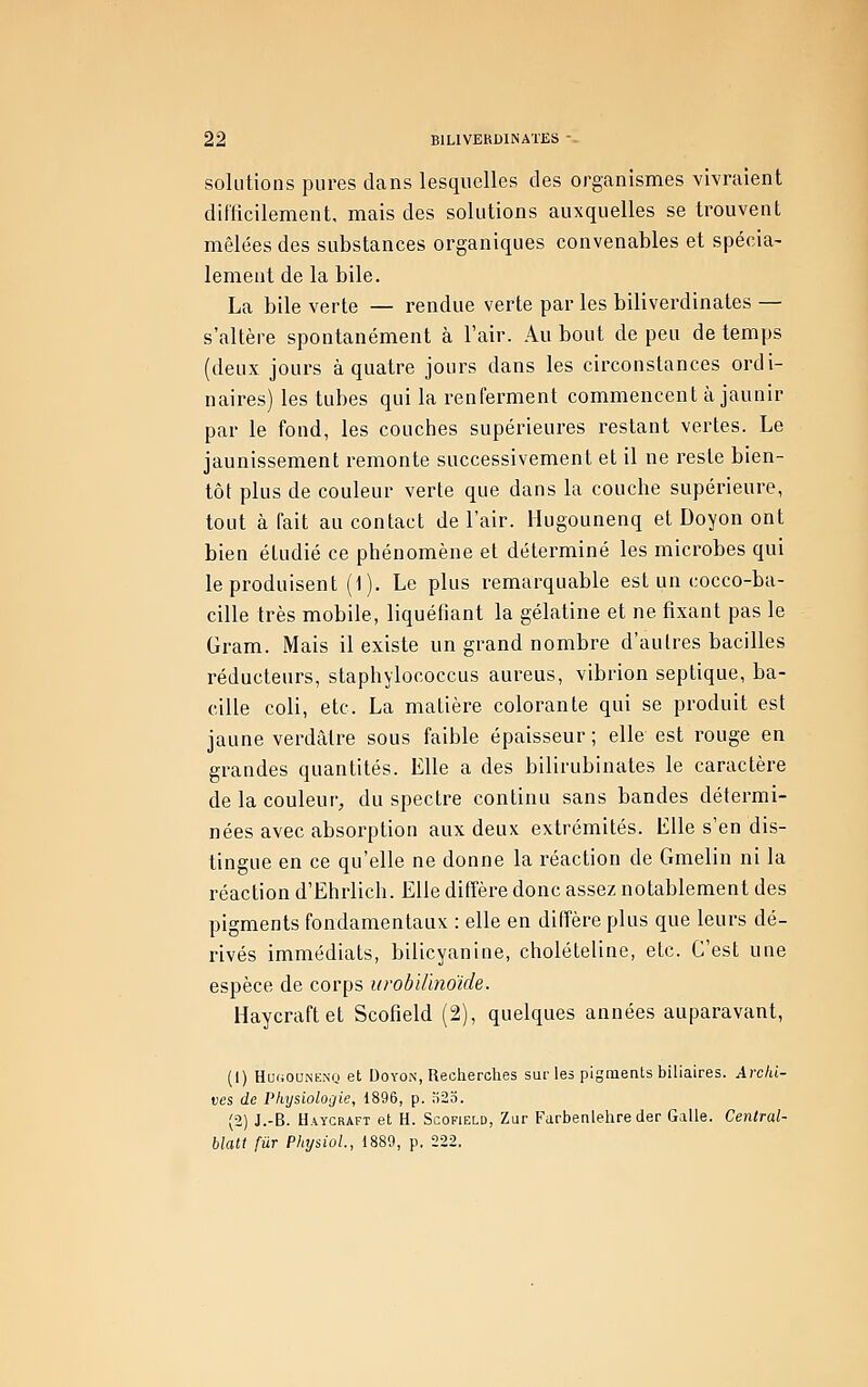 solutions pures clans lesquelles des organismes vivraient difticilement, mais des solutions auxquelles se trouvent mêlées des substances organiques convenables et spécia- lement de la bile. La bile verte — rendue verte par les biliverdinales — s'altère spontanément à l'air. Au bout de peu de temps (deux jours à quatre jours dans les circonstances ordi- naires) les tubes qui la renferment commencent à jaunir par le fond, les couches supérieures restant vertes. Le jaunissement remonte successivement et il ne reste bien- tôt plus de couleur verte que dans la couche supérieure, tout à fait au contact de l'air. Hugounenq et Doyon ont bien étudié ce phénomène et déterminé les microbes qui le produisent (1). Le plus remarquable est un cocco-ba- cille très mobile, liquéfiant la gélatine et ne fixant pas le Gram. Mais il existe un grand nombre d'autres bacilles réducteurs, staphylococcus aureus, vibrion septique, ba- cille coli, etc. La matière colorante qui se produit est jaune verdâtre sous faible épaisseur ; elle est rouge en grandes quantités. Elle a des bilirubinates le caractère de la couleur, du spectre continu sans bandes détermi- nées avec absorption aux deux extrémités. Elle s'en dis- tingue en ce qu'elle ne donne la réaction de Gmelin ni la réaction d'Ehrlich. Elle diffère donc assez notablement des pigments fondamentaux : elle en diffère plus que leurs dé- rivés immédiats, bilicyaniue, cholételine, etc. C'est une espèce de corps urobiHnoïde. Haycraftet Scofield (2), quelques années auparavant, (1) HofiOUNKNQ et Doyon, Recherches sur les pigments biliaires. Archi- ves de Physiologie, 1896, p. )2o. (2) J.-B. Haycraft et H. Scofield, Zur Farbenlehre der Galle. Cenlral- blatt fur PhysioL, 1889, p. 222.