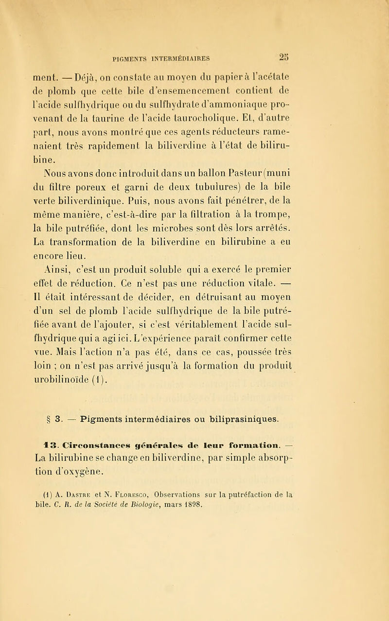 ment. —Déjà, on conslalo au moyen du papier à l'acétate (le plomb que cette bile d'ensemencement contient do l'acide sulfhydrique ou du sulfhydrate d'ammoniaque pro- venant de la taurine de l'acide taurocholique. Et, d'autre part, nous avons montre que ces agents réducteurs rame- naient très rapidement la biliverdine à l'état de biliru- bine. Nous avons donc introduit dans un ballon Pasteur(inuni du filtre poreux et garni de deux tubulures) de la bile verte biliverdinique. Puis, nous avons fait pénétrer, de la même manière, c'est-à-dire par la filtration à la trompe, la bile putréfiée, dont les microbes sont dès lors arrêtés. La transformation de la biliverdine en bilirubine a eu encore lieu. Ainsi, c'est un produit soluble qui a exercé le premier effet de réduction. Ce n'est pas une réduction vitale. — Il était intéressant de décider, en détruisant au moyen d'un sel de plomb l'acide sulfbydrique de la bile putré- fiée avant de l'ajouter, si c'est véritablement l'acide sul- fhydrique qui a agi ici. I^'expérience paraît confirmer cette vue. Mais l'action n'a pas été, dans ce cas, poussée très loin ; on n'est pas arrivé jusqu'à la formation du produit urobilinoïde (1). § 3. — Pigments intermédiaires ou biliprasiniques. 13. Circonstances générales de leur formation. — La bilirubine se change en biliverdine, par simple absorp- tion d'oxygène. (1) A. Dastre et N. Florksco, Observations sur la putréfaction de la bile. C. R. de la Société de Biologie, mars 1898.