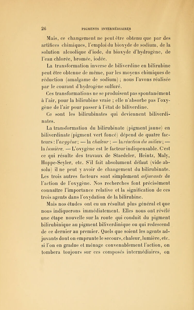 Mais, ce changement ne peut être obtenu que par des artifices chimiques, l'emploi du bioxyde de sodium, de la solution alcoolique d'iode, du bioxyde d'hydrogène, de l'eau chlorée, bromée, iodée. La transformation inverse de biliverdine en bilirubine peut être obtenue de même, par les moyens chimiques de réduction (amalgame de sodium) ; nous l'avons réalisée par le courant d'hydrogène sulfuré. Ces transformations ne se produisent pas spontanément à l'air, pour la bilirubine vraie ; elle n'absorbe pas l'oxy- gène de l'air pour passer à l'état de biliverdine. Ce sont les bilirubinates qui deviennent biliverdi- nates. La transformation du bilirubiuate (pigment jaune) en biliverdinate (pigment vert foncé) dépend de quatre fac- teurs : Voxygène ; — la chaleur ; — \?iréactïon du milieu ; — la. lumière. —L'oxygène est le facteur indispensable. C'est ce qui résulte des travaux de Staedeler, Heintz, Maly, Hoppe-Seyler, etc. S'il fait absolument défaut (vide ab- solu) il ne peut y avoir de changement du bilirubinate. Les trois autres facteurs sont simplement adjuvants de l'action de l'oxygène. Nos recherches font précisément connaître l'importance relative et la signification de ces trois agents dans l'oxydation de la bilirubine. Mais nos études ont eu un résultat plus général et que nous indiquerons immédiatement. Elles nous ont révélé une étape nouvelle sur la route qui conduit du pigment bilirubinique au pigment biliverdinique ou qui redescend de ce dernier au premier. Quels que soient les agents ad- juvants dont on emprunte le secours, chaleur, lumière, etc. si l'on en gradue et ménage convenablement l'action, on tombera toujours sur ces composés intermédiaires, on