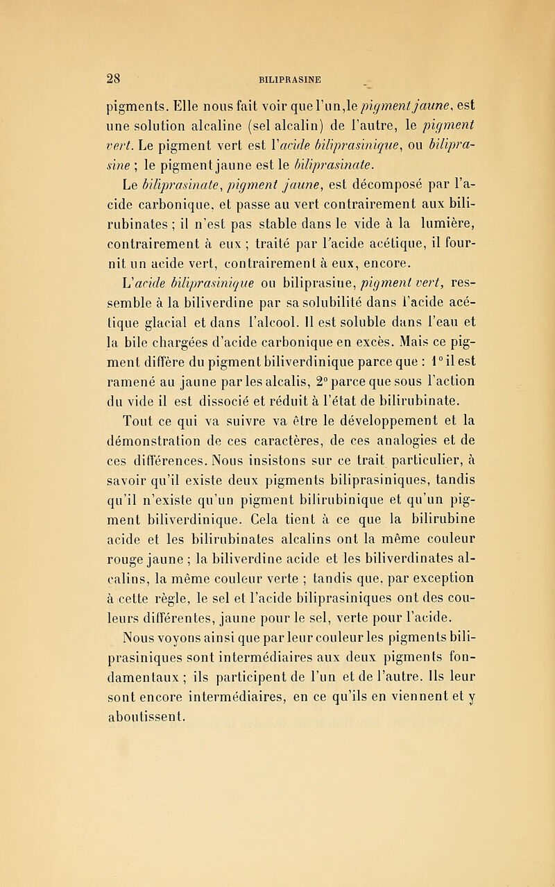 pigments. Elle nous fait voir que l'un,le pigment jaune, est une solution alcaline (sel alcalin) de l'autre, le pigment vert. Le pigment vert est \acide hiliprasinique, ou bilipra- sine ; le pigment jaune est le hiliprasinate. Le hiliprasinate, pigment jaune, est décomposé par l'a- cide cax'boniqne, et passe au vert contrairement aux bili- rubinates ; il n'est pas stable dans le vide à la lumière, contrairement à eux ; traité par Tacide acétique, il four- nit un acide vert, contrairement à eux, encore. Vacide biliprasinique ou biliprasine, pigment vert, res- semble à la biliverdine par sa solubilité dans l'acide acé- tique glacial et dans l'alcool. Il est soluble dans l'eau et la bile chargées d'acide carbonique en excès. Mais ce pig- ment diffère du pigment biliverdinique parce que : fil est ramené au jaune par les alcalis, 2° parce que sous l'action du vide il est dissocié et réduit à l'état de bilirubinate. Tout ce qui va suivre va être le développement et la démonstration de ces caractères, de ces analogies et de ces différences. Nous insistons sur ce trait particulier, à savoir qu'il existe deux pigments biliprasiniques, tandis qu'il n'existe qu'un pigment bilirubinique et qu'un pig- ment biliverdinique. Cela tient à ce que la bilirubine acide et les bilirubinates alcalins ont la même couleur rouge jaune ; la biliverdine acide et les biliverdinates al- calins, la même couleur verte ; tandis que, par exception à cette règle, le sel et l'acide biliprasiniques ont des cou- leurs différentes, jaune pour le sel, verte pour l'acide. Nous voyons ainsi que par leur couleur les pigments bili- prasiniques sont intermédiaires aux deux pigments fon- damentaux; ils participent de l'un et de l'autre, ils leur sont encore intermédiaires, en ce qu'ils en viennent et y aboutissent.