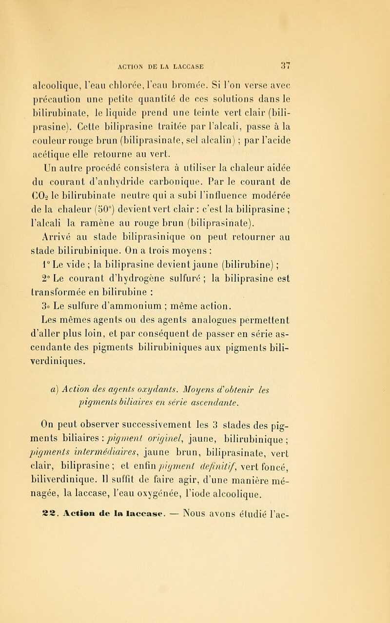 ACTIOiN DE LA LACCASE alcoolique, l'eau chlorco, l'eau bromée. Si l'on verse avec précaution une petite quantité de ces solutions dans le bilirubinate, le liquide prend une teinte vert clair (bili- prasine). Cette biliprasine traitée par l'alcali, passe à la couleur rouge brun (biliprasinale, sel alcalin) ; par l'acide acétique elle retourne au vert. Un autre procédé consistera à utiliser la cbaleur aidée du courant d'anhydride carbonique. Par le courant de (jO^ le bilirubinate neutre qui a subi l'influence niodérée de la chaleur (50°) devient vert clair : c'est la biliprasine ; l'alcali la ramène au rouge brun (biliprasinale). Arrivé au stade biliprasinique on peut retourner au stade bilirubinique. On a trois moyens : l°Le vide; la biliprasine devient jaune (bilirubine) ; 2° Le courant d'hydrogène sulfuré ; la biliprasine est transformée en bilirubine : 3o Le sulfure d'ammonium ; même action. Les mêmes agents ou des agents analogues permettent d'aller plus loin, et par conséquent de passer en série as- cendante des pigments bilirubiniques aux pigments bili- verdiniques. a) Action des agents oxydants. Moyens d'obtenir les pigments biliaires en série asceiidante. On peut observer successivement les 3 stades des pig- ments biliaires : joi^/«en/ originel, jaune, bilirubinique; pigments intermédiai?'es, jaune brun, biliprasinale, vert clair, biliprasine; eX enRn pigment de/iniiif, \erl foncé, biliverdinique. 11 suffit de faire agir, d'une manière mé- nagée, la laccase, l'eau oxygénée, l'iode alcoolique. 22. Action de la laccase. — Nous avons étudié l'ac-