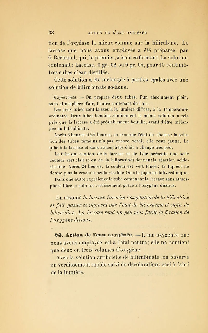 tien de l'oxydase la mieux connue sur la bilirubine. La laccase que nous avons employée a été préparée par G.Bertrand, qui, le premier, a isolé ce ferment. La solution contenait : Laccase, 0 gr. 02 ou 0 gr. 04, pour 10 centimè- tres cubes d'eau distillée. Cette solution a été mélangée à parties égales avec une solution de bilirubinate sodique. Expérience. — On prépare deux tubes, l'un absolument plein, sans atmosphère d'air, l'autre contenant de l'air. Les deux tubes sont laissés à la lumière diffuse, à la température ordinaire. Deux tubes témoins contiennent la même solution, à cela près que la laccase a été préalablement bouillie, avant d'être mélan- gée au bilirubinate. Après 6 heures et 24 heures, on examine l'état de choses : la solu- tion des tubes témoins n'a pas encore verdi, elle reste jaune. Le tube à la laccase et sans atmosphère d'air a changé très peu. Le tube qui contient de la laccase et de l'air présente une belle couleur vert clair (c'est de la biliprasine) donnant la réaction acido- alcaline. Après 24 heures, la couleur est vert foncé : la liqueur ne donne plus la réaction acido-alcaline.On a le pigment biliverdinique. Dans une autre expérience le tube contenant la laccase sans atmos- phère libre, a subi un verdissement grâce à l'oxygène dissous. En résumé la laccase favorise loxydation de la bilb^ubine et fait passer ce pigment par l'état de biliprasine et enfin de biliverdine. La laccase rend un peu plus facile la fixation de l'oxygène dissous. 23. Action de l'eau oxygénée. —L'eau oxygénée que nous avons employée est à l'état neutre ; elle ne contient que deux ou trois volumes d'oxygène. Avec la solution artificielle de bilirubinate, on observe un verdissement rapide suivi de décoloration; ceci à l'abri de la lumière.