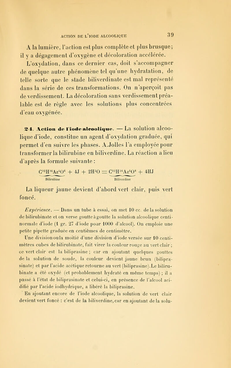 A la lumière, l'iiction est plus complète et plus brusque; il y a dégagement d'oxygène et décoloration accélérée. L'oxydation, dans ce dernier cas, doit s'accompagner de quelque autre phénomène tel qu'une hydratation, de lelle sorte que le stade biliverdinate est mal représenté dans la série de ces transformations. On n'aperçoit pas de verdissement. La décoloration sans verdissement préa- lable est de règle avec les solutions plus concentrées d'eau oxygénée. S4. Action de l'iode alcoolique. — La solution alcoo- lique d'iode, constitue un agent d'oxydation graduée, qui permet d'en suivre les phases. A.Jolies l'a employée pour transformer la bilirubine enbilivei'dine. La réaction a lieu d'après la formule suivante : G^2H36Azto« + iJ + 2H-0 = C^^H^«Az*0' + 4HJ Bilirubine Bilivordine La liqueur jaune devient d'abord vert clair, puis vert foncé. Expérience. — Dans un tube à essai, on met 10 ce. de la solution de bilirubinate et on verse goutteiigouUe la solution alcoolique centi- normale d'iode (1 gr. 27 d'iode pour 1000 d'alcool). On emploie une petite pipette graduée en centièmes de centimètre. Une divisionoula moitié d'une division d'iode versée sur 10 centi- mètres cubes de bilirubinate, fait virer la couleur rouge au vert clair ; ce vert clair est la biliprasine ; car en ajoutant quelques gouUes de la solution de soude, la couleur devient jaune brun (bilipra- sinate) et par l'acide acétique retourne au vert (biliprasine).Le biliru- binate a été oxydé (et probablement hydraté en même temps) ; il a passé à l'état de biiiprasinate et celui-ci, en présence de l'alcool aci- difié par l'acide iodhydrique, a libéré la biliprasine. En ajoutant encore de l'iode alcoolique, la solution de vert clair devient vert foncé : c'est de la biliverdine,car en ajoutant de la solu-