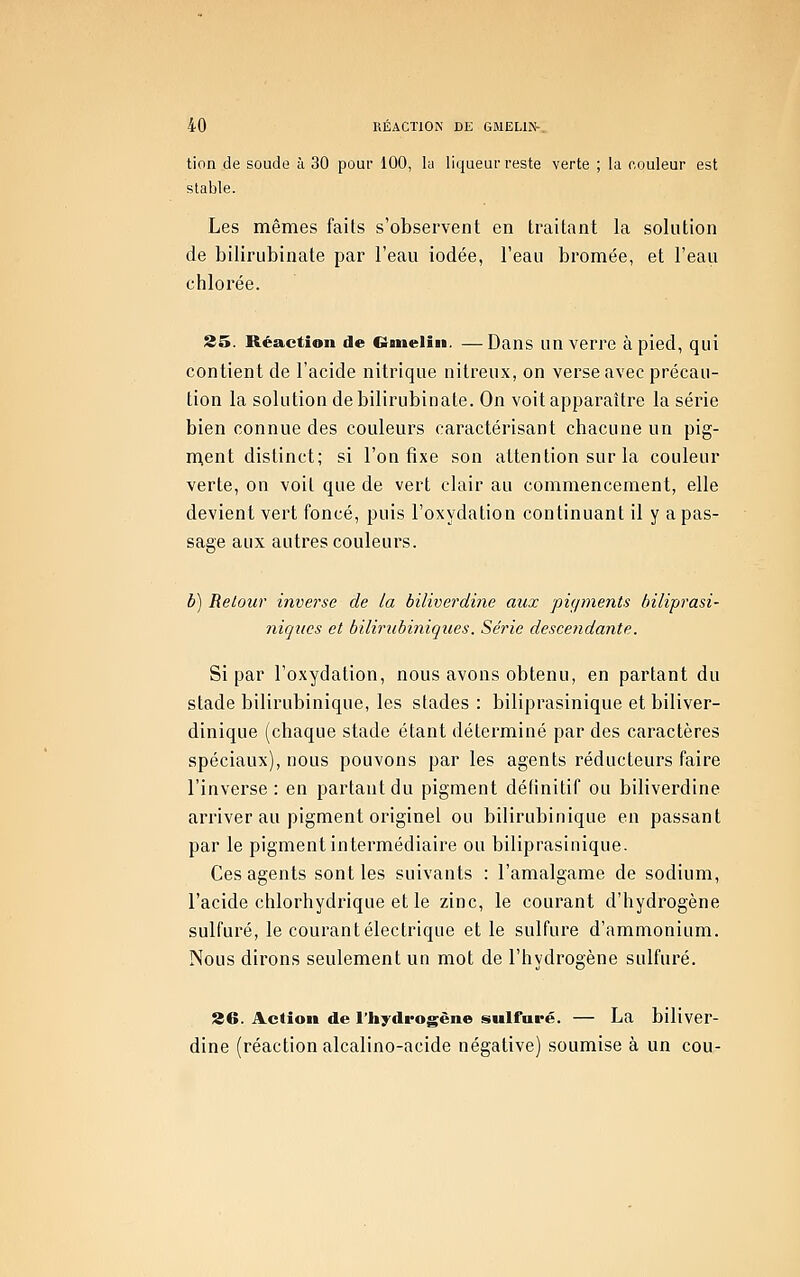 tion de soude à 30 pour 100, la liqueur reste verte ; la couleur est stable. Les mêmes faits s'observent en traitant la solution de bilirubinate par l'eau iodée, l'eau bromée, et l'eaii chlorée. 25. Réaction de Cineliii. —Dans un verre à pied, qui contient de l'acide nitrique nitreux, on verse avec précau- tion la solution de bilirubinate. On voit apparaître la série bien connue des couleurs caractérisant chacune un pig- n^ent distinct; si l'on fixe son attention sur la couleur verte, on voit que de vert clair au commencement, elle devient vert foncé, puis l'oxydation continuant il y a pas- sage aux autres couleurs. b) Retour inverse de la biliverdine aux piçiments hiliprasi- niques et bilirubiniques. Série descendante. Si par l'oxydation, nous avons obtenu, en partant du stade bilirubinique, les stades : biliprasinique et biliver- dinique (chaque stade étant déterminé par des caractères spéciaux), nous pouvons par les agents réducteurs faire l'inverse: en partant du pigment définitif ou biliverdine arriver au pigment originel ou bilirubinique en passant par le pigment intermédiaire ou biliprasinique. Ces agents sont les suivants : l'amalgame de sodium, l'acide chlorhydrique et le zinc, le courant d'hydrogène sulfuré, le courant électrique et le sulfure d'ammonium. Nous dirons seulement un mot de l'hydrogène sulfuré. S6. Ac(îoii de l'hydrogène sulfuré. — La biliver- dine (réaction alcalino-acide négative) soumise à un cou-