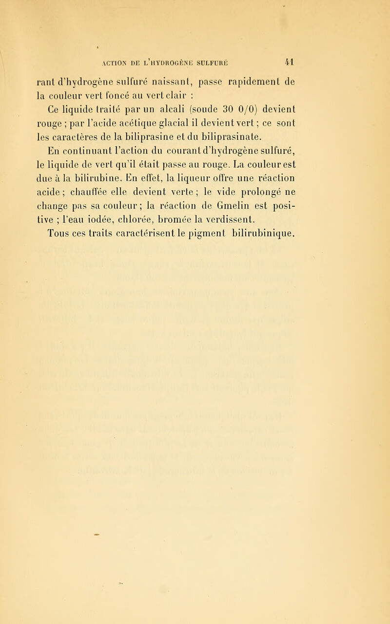 ACTION DK l'hydkogènii; sulfuré m raiiUrhytlrogènc sulfuré naissant, passe rapidement de la couleur vert foncé au vert clair : Ce liquide traité par un alcali (soude 30 0/0) devient rouge ; par l'acide acétique glacial il devient vert ; ce sont les caractères de la biliprasine et du biliprasinate. En continuant l'action du courant d'hydrogène sulfuré, le liquide de vert qu'il était passe au rouge. La couleur est due à la bilirubine. En effet, la liqueur ofîre une réaction acide ; cliauffée elle devient verte ; le vide prolongé ne change pas sa couleur ; la réaction de Gmelin est posi- tive ; l'eau iodée, chlorée, bromée la verdissent. Tous ces traits caractérisent le pigment bilirubinique.