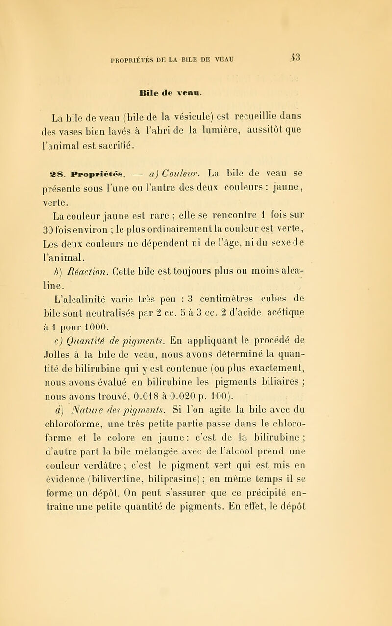 Bile de vean. Lu bile de veau (bile de la vésicule) esl recueillie dans des vases bien lavés à l'abri de la lumière, aussitôt que l'animal est sacrifié. S8. Propriétés. — a) Coîileur. La bile de veau se présente sous l'une ou l'autre des deux couleurs : jaune, verte. La couleur jaune est rare ; elle se rencontre 1 fois sur 30 fois environ ; le plus ordinairement la couleur est verte, Les deux couleurs ne dépendent ni de l'âge, ni du sexe de l'animal. b) Réaction. Cette bile est toujours plus ou moins alca- line. L'alcalinité varie très peu : 3 centimètres cubes de bile sont neutralisés par 2 ce. 5 à 3 ce. 2 d'acide acétique à \ pour 1000. c) Quantité de pigments. En appliquant le procédé de Jolies à la bile de veau, nous avons déterminé la quan- tité de bilirubine qui y est contenue (ou plus exactement, nous avons évalué en bilirubine les pigments biliaires ; nous avons trouvé, 0.018 à 0.020 p. 100). à) Nature des pigments. Si l'on agite la bile avec du chloroforme, une très petite partie passe dans le chloro- forme et le colore en jaune : c'est de la bilirubine ; d'autre part la bile mélangée avec de l'alcool prend une couleur verdàtre ; c'est le pigment vert qui est mis en évidence (biliverdine, biliprasine) ; en même temps il se forme un dépôt. On peut s'assurer que ce précipité en- traîne une petite quantité de pigments. En effet, le dépôt