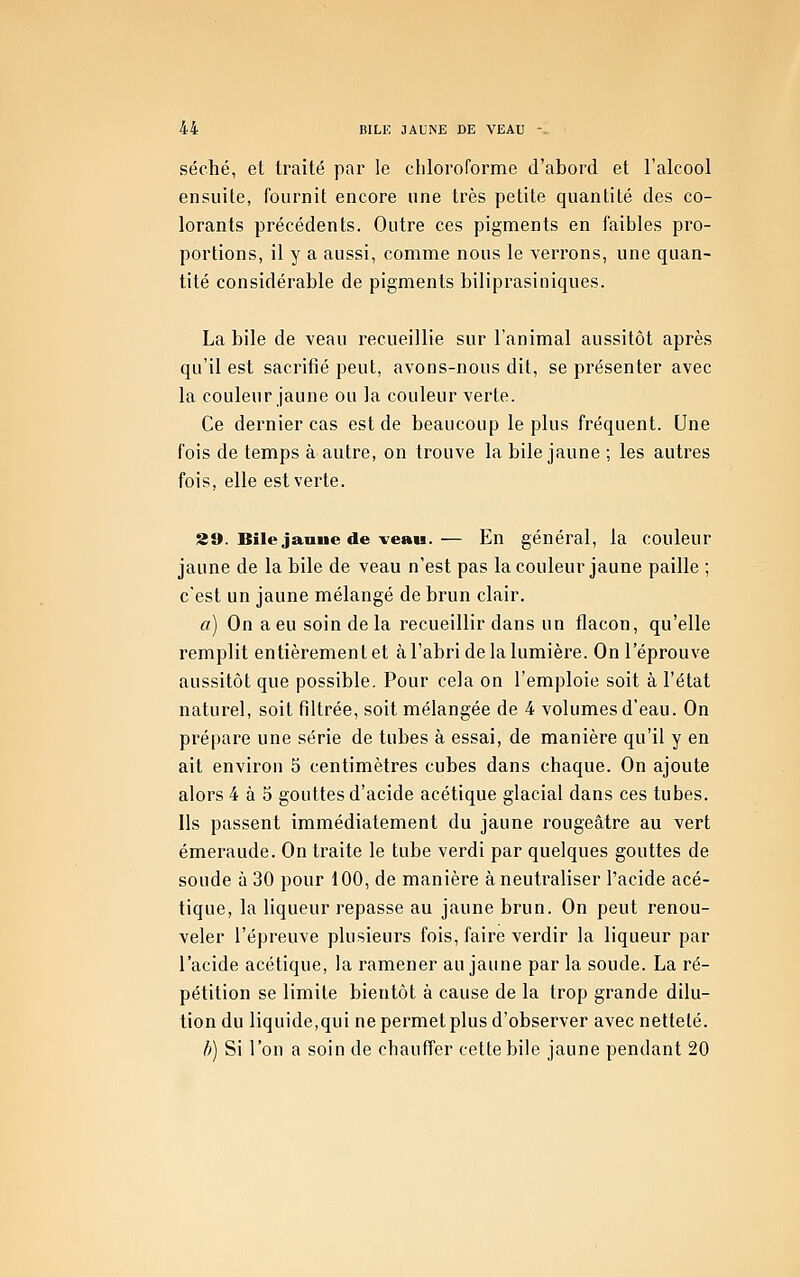 séché, et traité par le cliloroforme d'abord et l'alcool ensuite, fournit encore une très petite quantité des co- lorants précédents. Outre ces pigments en faibles pro- portions, il y a aussi, comme nous le verrons, une quan- tité considérable de pigments biliprasiniques. La bile de veau recueillie sur l'animal aussitôt après qu'il est sacrifié peut, avons-nous dit, se présenter avec la couleur jaune ou la couleur verte. Ce dernier cas est de beaucoup le plus fréquent. Une fois de temps à autre, on trouve la bile jaune ; les autres fois, elle est verte. 39. Bile janiie de veau.— En général, la couleur jaune de la bile de veau n'est pas la couleur jaune paille ; c'est un jaune mélangé de brun clair. a) On a eu soin delà recueillir dans un flacon, qu'elle remplit entièrement et à l'abri de la lumière. On l'éprouve aussitôt que possible. Pour cela on l'emploie soit à l'état naturel, soit filtrée, soit mélangée de 4 volumes d'eau. On prépare une série de tubes à essai, de manière qu'il y en ait environ 5 centimètres cubes dans chaque. On ajoute alors 4 à 5 gouttes d'acide acétique glacial dans ces tubes. Ils passent immédiatement du jaune rougeâtre au vert émeraude. On traite le tube verdi par quelques gouttes de soude à 30 pour 100, de manière à neutraliser l'acide acé- tique, la liqueur repasse au jaune brun. On peut renou- veler l'épreuve plusieurs fois, faire verdir la liqueur par l'acide acétique, la ramener au jaune par la soude. La ré- pétition se limite bientôt à cause de la trop grande dilu- tion du liquide,qui ne permet plus d'observer avec netteté. I)) Si l'on a soin de chauffer cette bile jaune pendant 20
