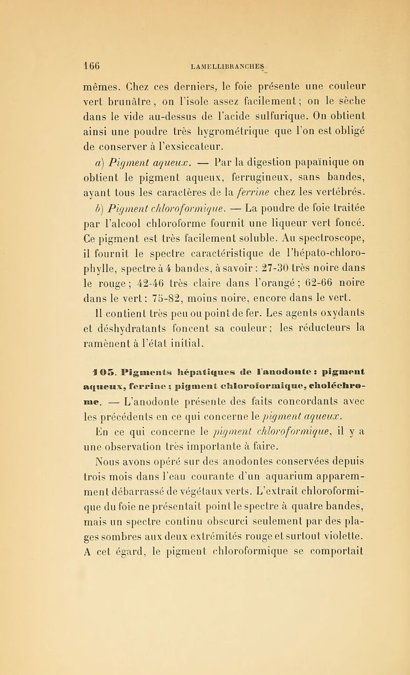 mêmes. Chez ces derniers, le foie présente une couleur vert brunâtre, on l'isole assez facilement ; on le sèche dans le vide au-dessus de l'acide sulfurique. On obtient ainsi une poudre très hygrométrique que l'on est obligé de conserver à l'exsiccateur. a) Pigment aqueux. — Par la digestion papaïnique on obtient le pigment aqueux, ferrugineux, sans bandes, ayant tous les caractères de la. ferrine chez les vertébrés. h) Pigment chloroformique. — La poudre de foie traitée par l'alcool chloroforme fournit une liqueur vert foncé. Ce pigment est très facilement soluble. Au spectroscope, il fournit le spectre caractéristique de l'hépato-chloro- phylle, spectre à 4 bandes, à savoir : 27-30 très noire dans le rouge ; 42-46 très claire dans l'orangé ; 62-66 noire dans le vert : 75-82, moins noire, encore dans le vert. 11 contient très peu ou point de fer. Les agents oxydants et déshydratants foncent sa couleur ; les réducteurs la ramènent à l'état initial. J os. Piganenti^ hépati«iues de l'anodoitte : pigment aqueux, fepriiie ; pigment eliloroïoi'miqne, choléeliro- me. —■ L'anodonte présente des faits concordants avec les précédents en ce qui concerne le pigment aqueux. En ce qui concerne le pigment chloroformique. il y a une observation très importante à faire. Nous avons opéré sur des anodontes conservées depuis trois mois dans l'eau courante d'un aquarium apparem- ment débarrassé de végétaux verts. L'extrait chloroformi- que du foie ne présentait pointle spectre à quatre bandes, mais un spectre continu obscurci seulement par des pla- ges sombres aux deux extrémités rouge et surtout violette. A cet égard, le pigment chloroformique se comportait