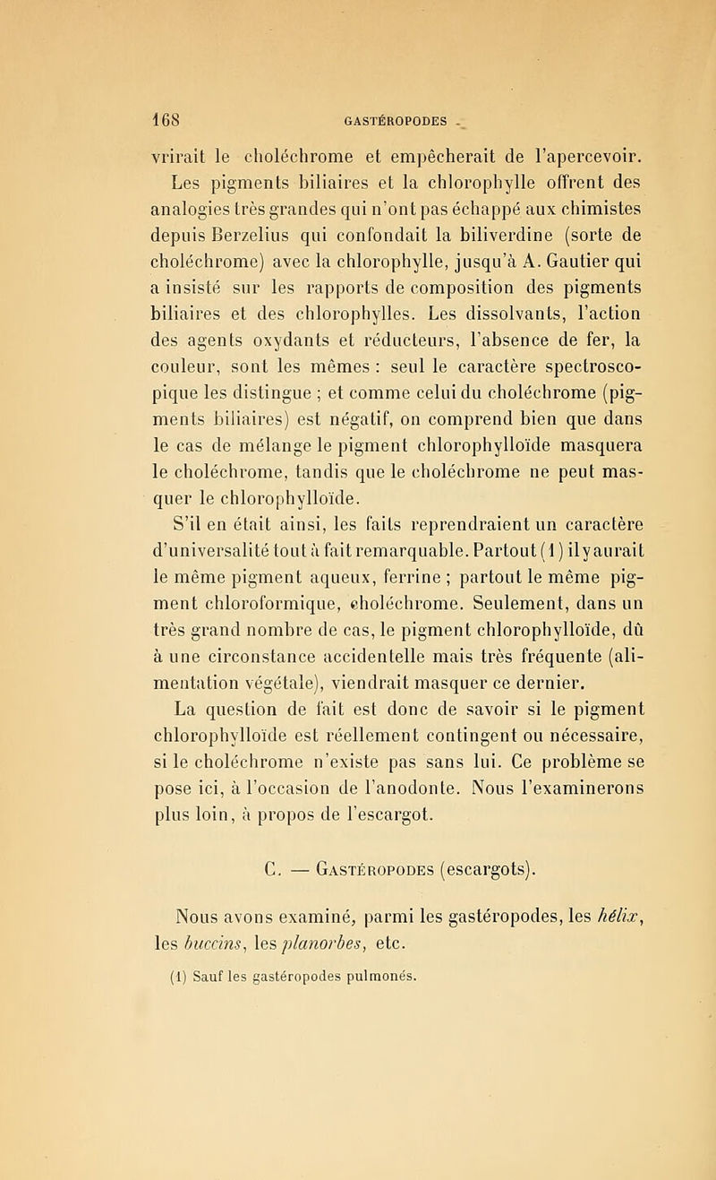 vrirait le choléchrome et empêcherait de l'apercevoir. Les pigments biliaires et la chlorophylle offrent des analogies très grandes qui n'ont pas échappé aux chimistes depuis Berzelius qui confondait la biliverdine (sorte de choléchrome) avec la chlorophylle, jusqu'à A. Gautier qui a insisté sur les rapports de composition des pigments biliaires et des chlorophylles. Les dissolvants, l'action des agents oxydants et l'éducteurs, l'absence de fer, la couleur, sont les mêmes : seul le caractère spectrosco- pique les distingue ; et comme celui du choléchrome (pig- ments biliaires) est négatif, on comprend bien que dans le cas de mélange le pigment chlorophylloïde masquera le choléchrome, tandis que le choléchrome ne peut mas- quer le chlorophylloïde. S'il en était ainsi, les faits reprendraient un caractère d'universalité tout à fait remarquable. Partout (1 ) ily aurait le même pigment aqueux, ferrine ; partout le même pig- ment chloroformique, eholéchrome. Seulement, dans un très grand nombre de cas, le pigment chlorophylloïde, dû à une circonstance accidentelle mais très fréquente (ali- mentation végétale), viendrait masquer ce dernier. La question de fait est donc de savoir si le pigment chlorophylloïde est réellement contingent ou nécessaire, si le choléchrome n'existe pas sans lui. Ce problème se pose ici, à l'occasion de l'anodonte. Nous l'examinerons plus loin, à propos de l'escargot. C. — Gastéropodes (escargots). Nous avons examiné, parmi les gastéropodes, les hélix, les buccins, \es planorbes, etc. (1) Sauf les gastéropodes pulraonés.