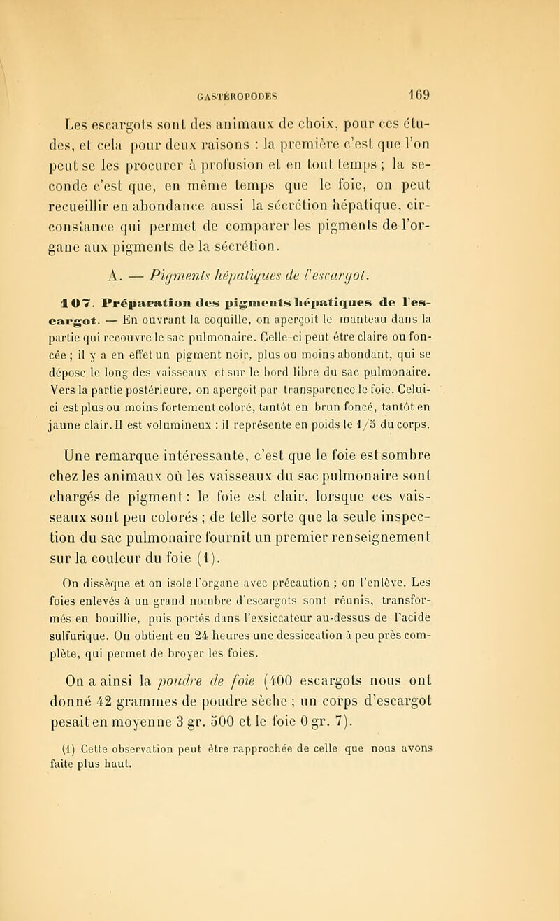 Les escargots sont des animaux de choix, pour ces étu- des, et cela pour deux raisons : la première c'est que l'on peut se les procurer à profusion et en tout temps ; la se- conde c'est que, en même temps que le foie, on peut recueillir en abondance aussi la sécrétion hépatique, cir- constance qui permet de comparer les pigments de l'or- gane aux pigments de la sécrétion. A. — Pigments hépatiques de l'escargot. 107. Préparatioii des pigments hépatiques de l'es- cargot. — En ouvrant la coquille, on aperçoit le manteau dans la partie qui recouvre le sac pulmonaire. Celle-ci peut être claire ou fon- cée ; il y a en effet un pigment noir, plus ou moins abondant, qui se dépose le long des vaisseaux et sur le bord libre du sac pulmonaire. Vers la partie postérieure, on aperçoit par transparence le foie. Celui- ci est plus ou moins fortement coloré, tantôt en brun foncé, tantôt en jaune clair. Il est volumineux : il représente en poids le I/o du corps. Une remarque intéressante, c'est que le foie est sombre chez les animaux où les vaisseaux du sac pulmonaire sont chargés de pigment : le foie est clair, lorsque ces vais- seaux sont peu colorés ; de telle sorte que la seule inspec- tion du sac pulmonaire fournit un premier i-enseignement sur la couleur du foie (1). On dissèque et on isole l'organe avec précaution ; on l'enlève. Les foies enlevés à un grand nombre d'escargots sont réunis, transfor- més en bouillie, puis portés dans l'exsiccateur au-dessus de l'acide sulfurique. On obtient en 24 heures une dessiccation ;\ peu près com- plète, qui permet de broyer les foies. On a ainsi la poudre de foie (400 escargots nous ont donné 42 grammes de poudre sèche ; un corps d'escargot pesait en moyenne 3 gr. 500 et le foie Ogr. 7). (1) Cette observation peut être rapproctiée de celle que nous avons faite plus haut.