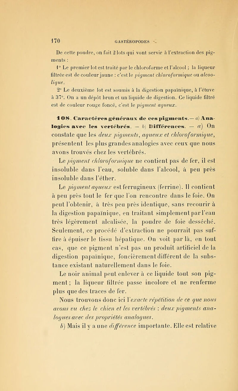 De cette poudi-e, on fait 2 lots qui vont servir h l'extraction des pig- ments : 4 ° Le premier lot est traité par le chloroforme et l'alcool ; la liqueur filtrée est de couleur jaune : c'est le pigment chloroformique ou alcoo- lique. 2° Le deuxième lot est soumis à la digestion papaïnique, à l'étuve à 37°. On a un dépôt hrun et un liquide de digestion. Ce liquide filtré est de couleur rouge foncé, c'est le pigment aqueux. 108. Caractères généraux «le ces piginenti^.— a) Ana- logies avec les vertébrés. — 6) Différences. — Cl) On constate que les deux pigments., aqueux et chloroformique, présentent les plus grandes analogies avec ceux que nous avons trouvés chez les vertébrés. Le pigment chloroformique ne contient pas de fer, il est insoluble dans l'eau, soluble dans l'alcool, à peu près insoluble dans l'éther. Le pigment aqueux est ferrugineux (ferrine). 11 contient à peu près tout le fer que l'on rencontre dans le foie. On peut l'obtenir, à très peu près identique, sans recourir à la digestion papaïnique, en traitant simplement par l'eau très légèrement alcalisée, la poudre de foie desséché. Seulement, ce procédé d'extraction ne pourrait pas suf- iire à épuiser le tissu hépatique. On voit parla, en tout cas, que ce pigment n'est pas un produit artificiel de la digestion papaïnique, foncièrement différent de la subs- tance existant naturellement dans le foie. Le noir animal peut enlever à ce liquide tout son pig- ment ; la liqueur filtrée passe incolore et ne renferme plus que des traces de fer. Nous trouvons donc ici Yexacte répétition de ce que nous avons vu chez le chien et les vertébrés : deux pigments ana- logues avec des propriétés analogues. b) Mais il y a une différence importante. Elle est relative