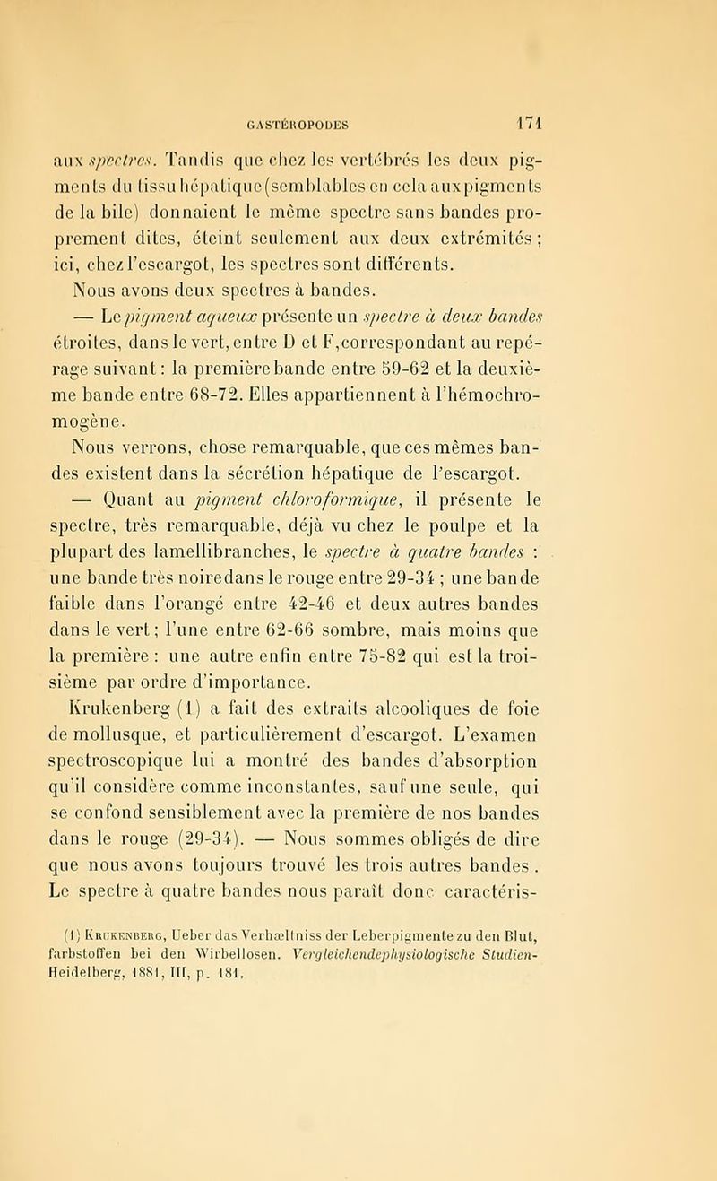 aux .^pfrfrcs. Tandis que clic/ les vcrb'brés les deux pig- menls du (issuhc[)aliquc(scml)lablcscii cela aux pigmculs de la bile) donnaient le même spectre sans bandes pro- prement dites, éteint seulement aux deux extrémités; ici, cbezl'escargot, les spectres sont différents. Nous avons deux spectres à bandes. — hepigment aqueux présente un spectre à deux bandes étroites, dans le vert, entre D et F,correspondant au repé- rage suivant : la première bande entre 59-62 et la deuxiè- me bande entre 68-72. Elles appartiennent à l'hémochro- mogène. Nous verrons, chose remarquable, que ces mêmes ban- des existent dans la sécrétion hépatique de l'escargot. — Quant au pigment chloroformique, il présente le spectre, très remarquable, déjà vu chez le poulpe et la plupart des lamellibranches, le spectre à quatre bandes : une bande très noiredans le rouge entre 29-34 ; une bande faible dans l'orangé entre 42-46 et deux autres bandes dans le vert; l'une entre 62-66 sombre, mais moins que la première : une autre enfin entre 75-82 qui est la troi- sième par ordre d'importance. Krulvenberg (1) a fait des extraits alcooliques de foie de mollusque, et particulièrement d'escargot. L'examen spectroscopique lui a montré des bandes d'absorption qu'il considère comme inconstantes, sauf une seule, qui se confond sensiblement avec la première de nos bandes dans le rouge (29-34). — Nous sommes obligés de dire que nous avons toujours trouvé les trois autres bandes . Le spectre à quatre bandes nous parait donc caractéris- (I) IvRiiKKNBEnG, Ueber das Verhœllniss der Leberpigmente zu den Blut, farbstofîen bel den Wirbellosen. Vergletchendephysiologische Sludien- Heidelherf;, 1881, Ilf, p. 181.